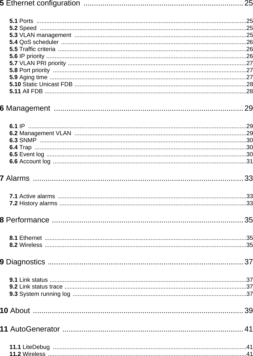 5 Ethernet configuration ............................................................................ 255.1 Ports ...............................................................................................................................255.2 Speed .............................................................................................................................255.3 VLAN management  ........................................................................................................255.4 QoS scheduler ................................................................................................................265.5 Traffic criteria ..................................................................................................................265.6 IP priority .........................................................................................................................265.7 VLAN PRI priority ............................................................................................................275.8 Port priority  .....................................................................................................................275.9 Aging time .......................................................................................................................275.10 Static Unicast FDB ........................................................................................................285.11 All FDB ..........................................................................................................................286 Management .......................................................................................... 296.1 IP ....................................................................................................................................296.2 Management VLAN  ........................................................................................................296.3 SNMP .............................................................................................................................306.4 Trap ................................................................................................................................306.5 Event log .........................................................................................................................306.6 Account log .....................................................................................................................317 Alarms .................................................................................................... 337.1 Active alarms  ..................................................................................................................337.2 History alarms .................................................................................................................338 Performance ........................................................................................... 358.1 Ethernet ..........................................................................................................................358.2 Wireless ..........................................................................................................................359 Diagnostics ............................................................................................. 379.1 Link status .......................................................................................................................379.2 Link status trace ..............................................................................................................379.3 System running log .........................................................................................................3710 About .................................................................................................... 3911 AutoGenerator ...................................................................................... 4111.1 LiteDebug .....................................................................................................................4111.2 Wireless ........................................................................................................................41