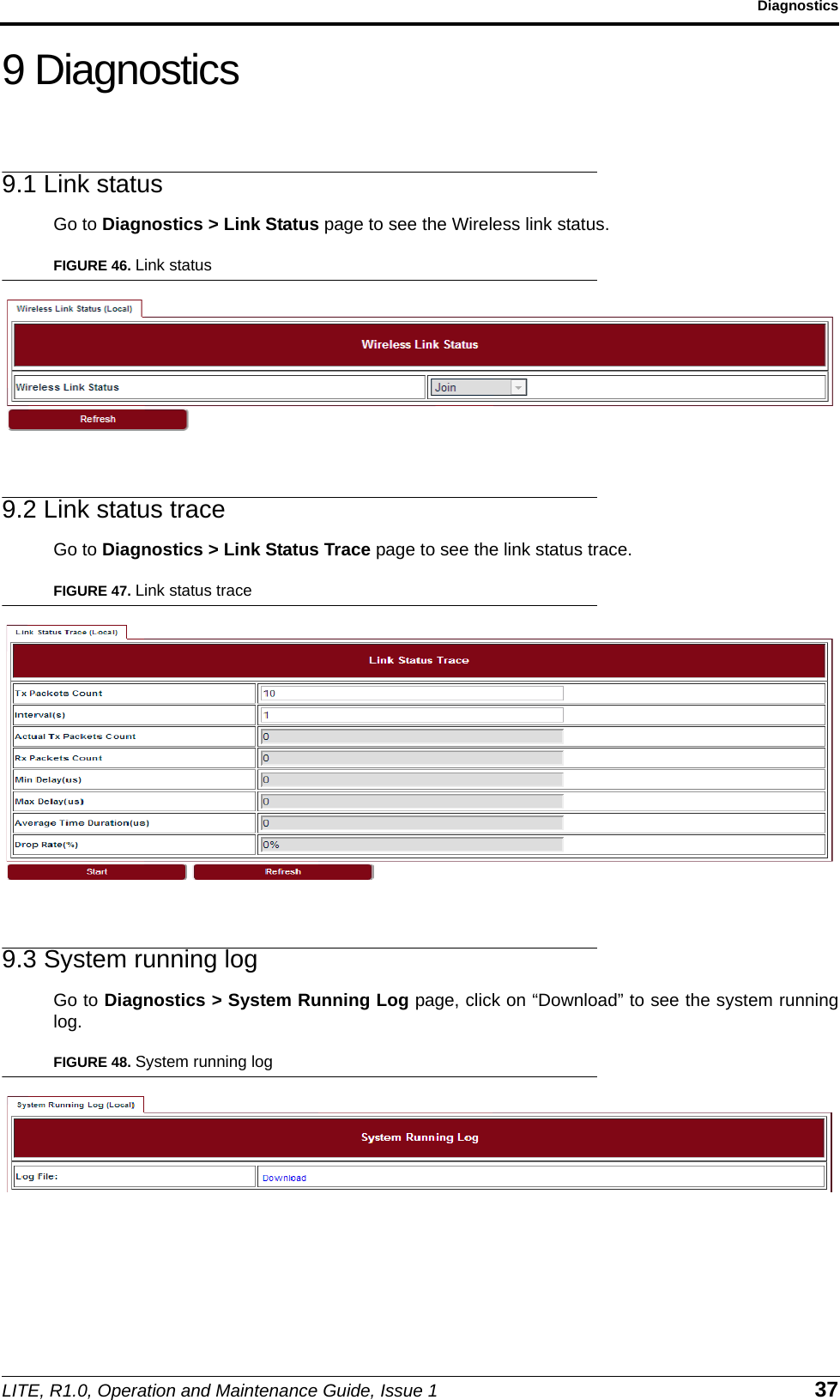 LITE, R1.0, Operation and Maintenance Guide, Issue 1 37Diagnostics9 Diagnostics9.1 Link statusGo to Diagnostics &gt; Link Status page to see the Wireless link status.FIGURE 46. Link status9.2 Link status traceGo to Diagnostics &gt; Link Status Trace page to see the link status trace.FIGURE 47. Link status trace9.3 System running logGo to Diagnostics &gt; System Running Log page, click on “Download” to see the system runninglog.FIGURE 48. System running log