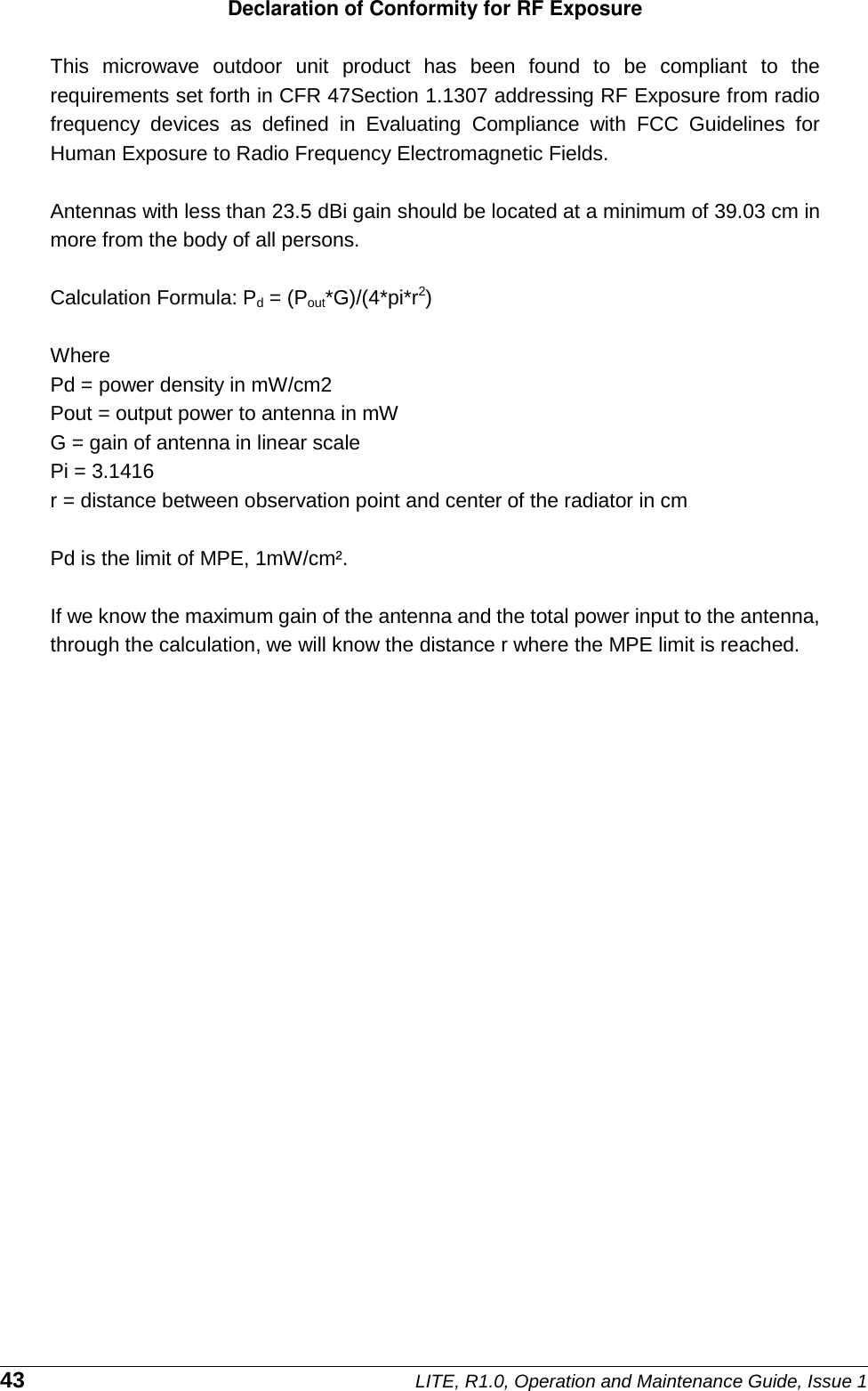 Pd = power density in mW/cm2the limit of MPE, 1mW/cm². 43Declaration of Conformity for RF Exposure  This  microwave  outdoor  unit  product  has  been  found  to  be  compliant  to  the requirements set forth in CFR 47Section 1.1307 addressing RF Exposure from radio frequency  devices  as  defined  in  Evaluating  Compliance  with  FCC  Guidelines  for Human Exposure to Radio Frequency Electromagnetic Fields.    Antennas with less than 23.5 dBi gain should be located at a minimum of 39.03 cm in    more from the body of all persons.  Calculation Formula: Pd = (Pout*G)/(4*pi*r2)  Where    Pout = output power to antenna in mW G = gain of antenna in linear scale Pi = 3.1416 r = distance between observation point and center of the radiator in cm  Pd is    If we know the maximum gain of the antenna and the total power input to the antenna, through the calculation, we will know the distance r where the MPE limit is reached.                   LITE, R1.0, Operation and Maintenance Guide, Issue 1