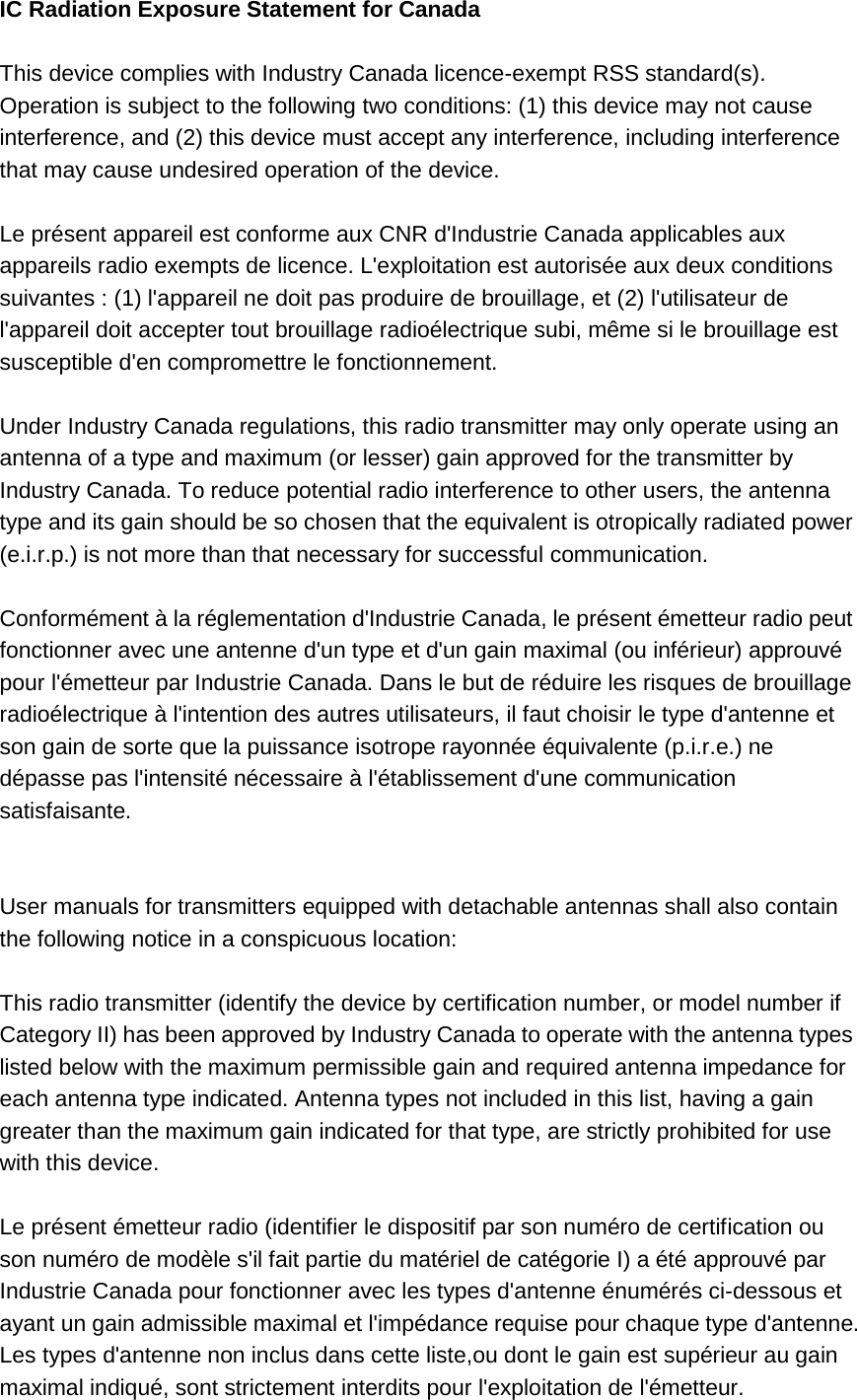 IC Radiation Exposure Statement for Canada  This device complies with Industry Canada licence-exempt RSS standard(s). Operation is subject to the following two conditions: (1) this device may not cause interference, and (2) this device must accept any interference, including interference that may cause undesired operation of the device.  Le présent appareil est conforme aux CNR d&apos;Industrie Canada applicables aux appareils radio exempts de licence. L&apos;exploitation est autorisée aux deux conditions suivantes : (1) l&apos;appareil ne doit pas produire de brouillage, et (2) l&apos;utilisateur de l&apos;appareil doit accepter tout brouillage radioélectrique subi, même si le brouillage est susceptible d&apos;en compromettre le fonctionnement.  Under Industry Canada regulations, this radio transmitter may only operate using an antenna of a type and maximum (or lesser) gain approved for the transmitter by Industry Canada. To reduce potential radio interference to other users, the antenna type and its gain should be so chosen that the equivalent is otropically radiated power (e.i.r.p.) is not more than that necessary for successful communication.  Conformément à la réglementation d&apos;Industrie Canada, le présent émetteur radio peut fonctionner avec une antenne d&apos;un type et d&apos;un gain maximal (ou inférieur) approuvé pour l&apos;émetteur par Industrie Canada. Dans le but de réduire les risques de brouillage radioélectrique à l&apos;intention des autres utilisateurs, il faut choisir le type d&apos;antenne et son gain de sorte que la puissance isotrope rayonnée équivalente (p.i.r.e.) ne dépasse pas l&apos;intensité nécessaire à l&apos;établissement d&apos;une communication satisfaisante.   User manuals for transmitters equipped with detachable antennas shall also contain the following notice in a conspicuous location:  This radio transmitter (identify the device by certification number, or model number if Category II) has been approved by Industry Canada to operate with the antenna types listed below with the maximum permissible gain and required antenna impedance for each antenna type indicated. Antenna types not included in this list, having a gain greater than the maximum gain indicated for that type, are strictly prohibited for use with this device.  Le présent émetteur radio (identifier le dispositif par son numéro de certification ou son numéro de modèle s&apos;il fait partie du matériel de catégorie I) a été approuvé par Industrie Canada pour fonctionner avec les types d&apos;antenne énumérés ci-dessous et ayant un gain admissible maximal et l&apos;impédance requise pour chaque type d&apos;antenne. Les types d&apos;antenne non inclus dans cette liste,ou dont le gain est supérieur au gain maximal indiqué, sont strictement interdits pour l&apos;exploitation de l&apos;émetteur. 