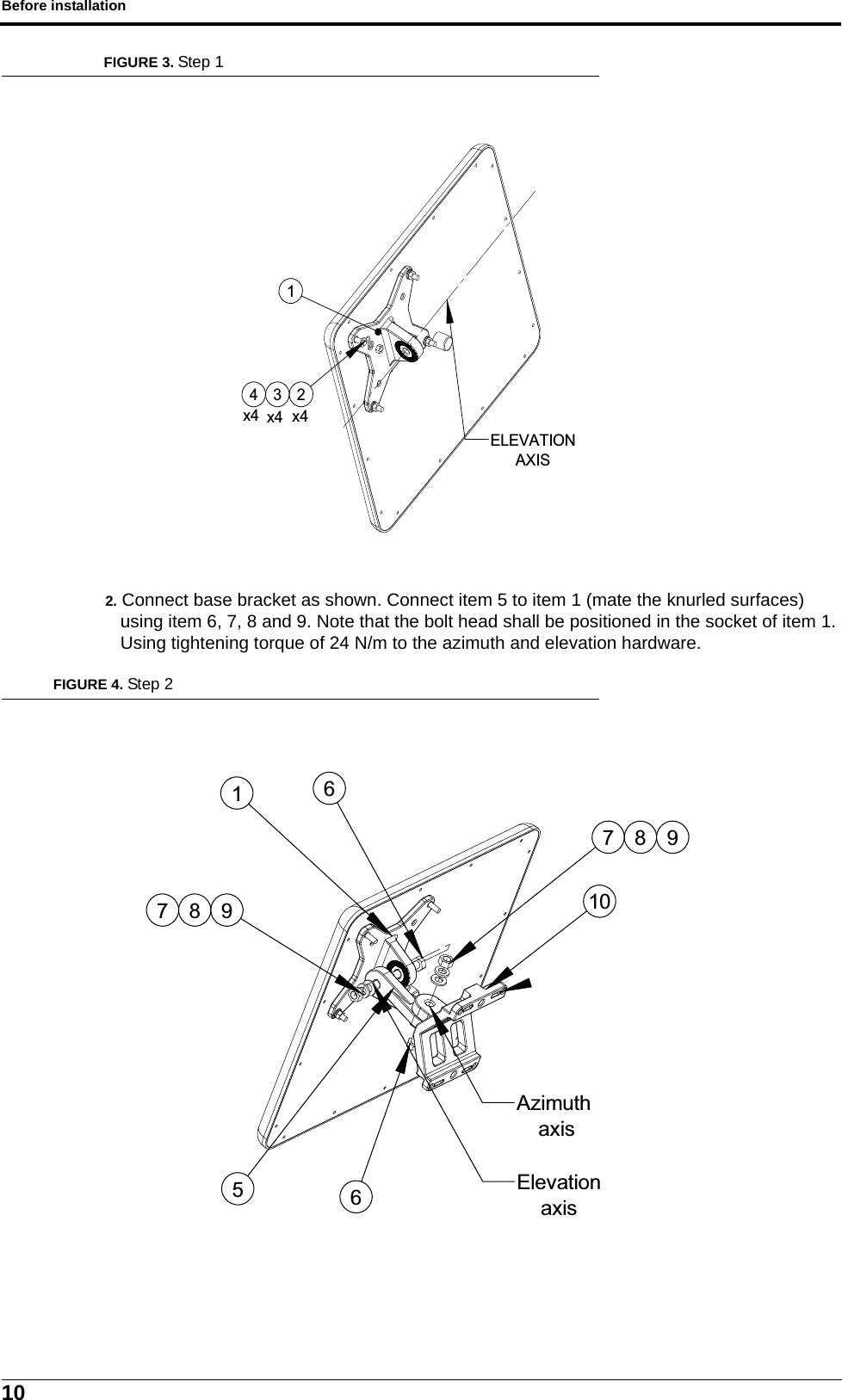 Before installation10FIGURE 3. Step 12. Connect base bracket as shown. Connect item 5 to item 1 (mate the knurled surfaces) using item 6, 7, 8 and 9. Note that the bolt head shall be positioned in the socket of item 1. Using tightening torque of 24 N/m to the azimuth and elevation hardware.FIGURE 4. Step 2ELEVATIONAXIS421x43x4x41510987667 8 9ElevationaxisAzimuth axis