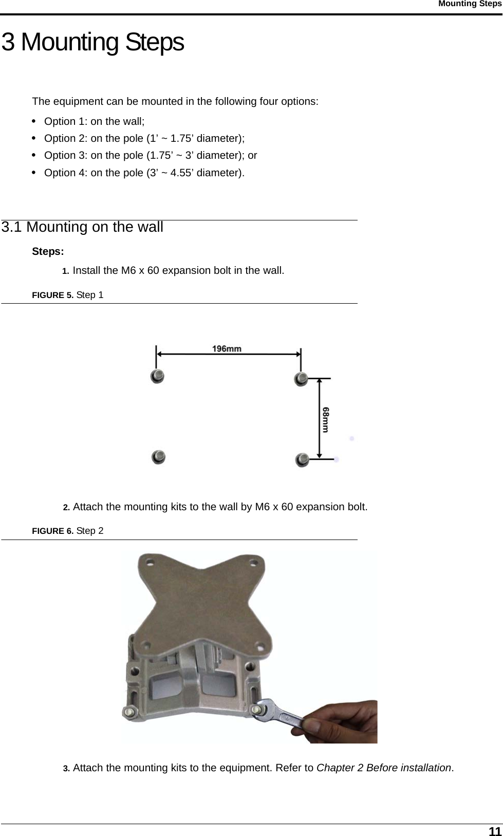 11Mounting Steps3 Mounting StepsThe equipment can be mounted in the following four options:• Option 1: on the wall;• Option 2: on the pole (1’ ~ 1.75’ diameter);• Option 3: on the pole (1.75’ ~ 3’ diameter); or • Option 4: on the pole (3’ ~ 4.55’ diameter).3.1 Mounting on the wallSteps:1. Install the M6 x 60 expansion bolt in the wall.FIGURE 5. Step 12. Attach the mounting kits to the wall by M6 x 60 expansion bolt.FIGURE 6. Step 23. Attach the mounting kits to the equipment. Refer to Chapter 2 Before installation.