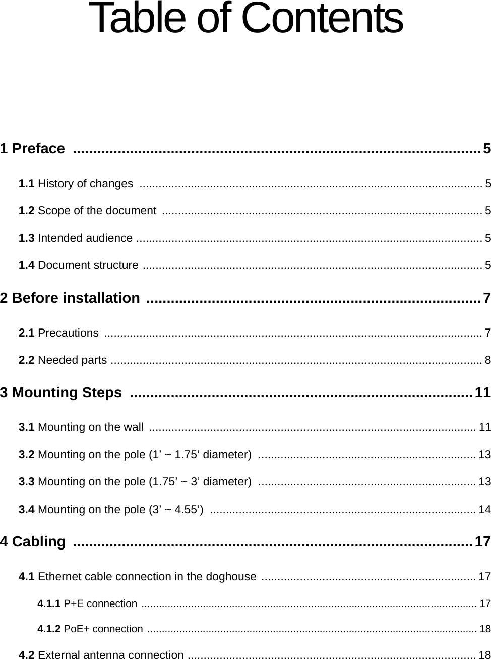 Table of Contents1 Preface  ....................................................................................................51.1 History of changes  ........................................................................................................... 51.2 Scope of the document  .................................................................................................... 51.3 Intended audience ............................................................................................................ 51.4 Document structure .......................................................................................................... 52 Before installation ..................................................................................72.1 Precautions ...................................................................................................................... 72.2 Needed parts .................................................................................................................... 83 Mounting Steps  ....................................................................................113.1 Mounting on the wall  ...................................................................................................... 113.2 Mounting on the pole (1’ ~ 1.75’ diameter)  .................................................................... 133.3 Mounting on the pole (1.75’ ~ 3’ diameter)  .................................................................... 133.4 Mounting on the pole (3’ ~ 4.55’)  ................................................................................... 144 Cabling  ..................................................................................................174.1 Ethernet cable connection in the doghouse ................................................................... 174.1.1 P+E connection ................................................................................................................... 174.1.2 PoE+ connection ................................................................................................................. 184.2 External antenna connection .......................................................................................... 18