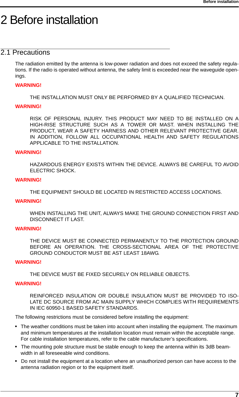 7Before installation2 Before installation2.1 PrecautionsThe radiation emitted by the antenna is low-power radiation and does not exceed the safety regula-tions. If the radio is operated without antenna, the safety limit is exceeded near the waveguide open-ings.WARNING!THE INSTALLATION MUST ONLY BE PERFORMED BY A QUALIFIED TECHNICIAN.WARNING!RISK OF PERSONAL INJURY. THIS PRODUCT MAY NEED TO BE INSTALLED ON AHIGH-RISE STRUCTURE SUCH AS A TOWER OR MAST. WHEN INSTALLING THEPRODUCT, WEAR A SAFETY HARNESS AND OTHER RELEVANT PROTECTIVE GEAR.IN ADDITION, FOLLOW ALL OCCUPATIONAL HEALTH AND SAFETY REGULATIONSAPPLICABLE TO THE INSTALLATION.WARNING!HAZARDOUS ENERGY EXISTS WITHIN THE DEVICE. ALWAYS BE CAREFUL TO AVOIDELECTRIC SHOCK.WARNING!THE EQUIPMENT SHOULD BE LOCATED IN RESTRICTED ACCESS LOCATIONS.WARNING!WHEN INSTALLING THE UNIT, ALWAYS MAKE THE GROUND CONNECTION FIRST ANDDISCONNECT IT LAST.WARNING!THE DEVICE MUST BE CONNECTED PERMANENTLY TO THE PROTECTION GROUNDBEFORE AN OPERATION. THE CROSS-SECTIONAL AREA OF THE PROTECTIVEGROUND CONDUCTOR MUST BE AST LEAST 18AWG.WARNING!THE DEVICE MUST BE FIXED SECURELY ON RELIABLE OBJECTS.WARNING!REINFORCED INSULATION OR DOUBLE INSULATION MUST BE PROVIDED TO ISO-LATE DC SOURCE FROM AC MAIN SUPPLY WHICH COMPLIES WITH REQUIREMENTSIN IEC 60950-1 BASED SAFETY STANDARDS.The following restrictions must be considered before installing the equipment:• The weather conditions must be taken into account when installing the equipment. The maximum and minimum temperatures at the installation location must remain within the acceptable range. For cable installation temperatures, refer to the cable manufacturer’s specifications.• The mounting pole structure must be stable enough to keep the antenna within its 3dB beam-width in all foreseeable wind conditions.• Do not install the equipment at a location where an unauthorized person can have access to the antenna radiation region or to the equipment itself.