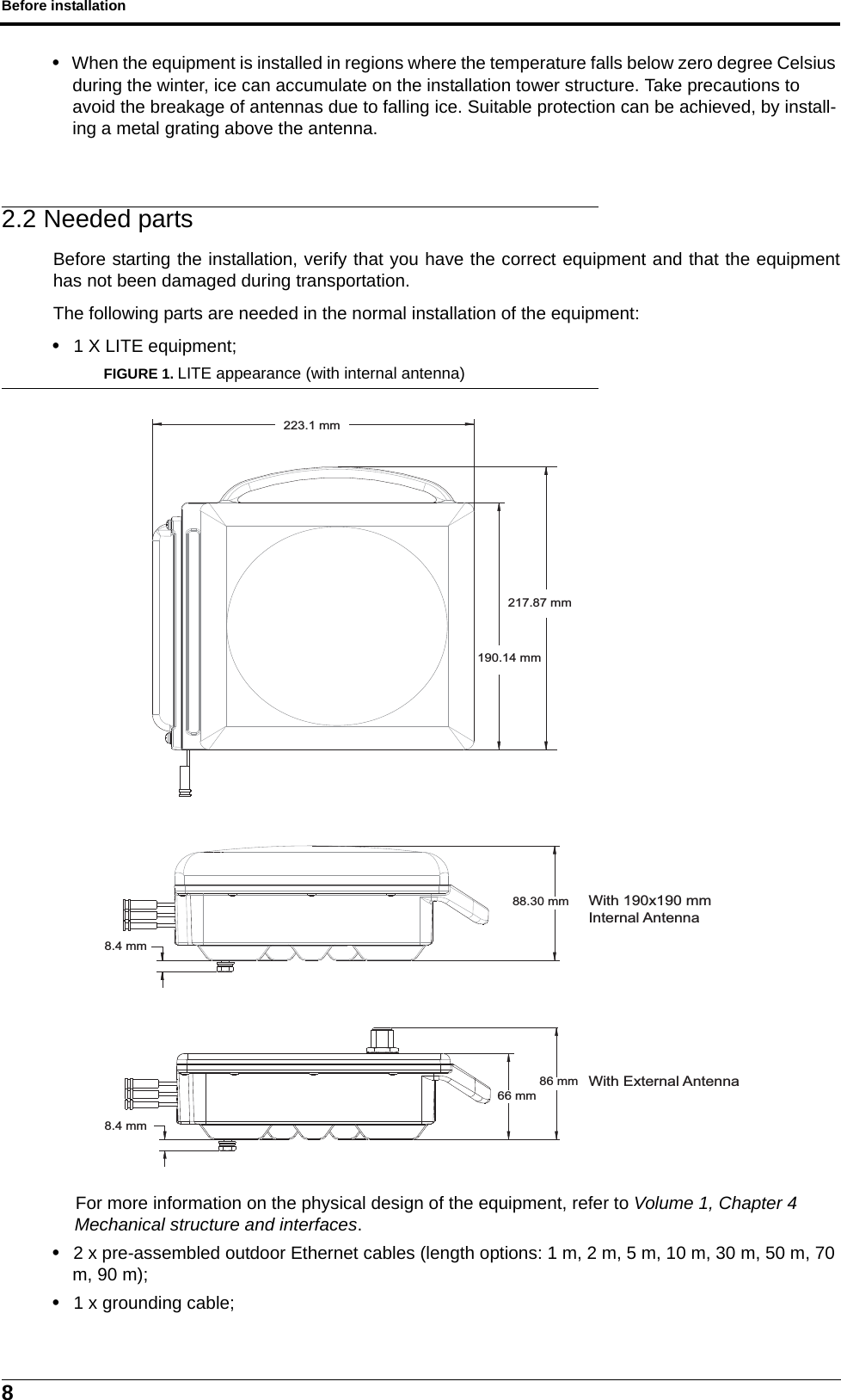 Before installation8• When the equipment is installed in regions where the temperature falls below zero degree Celsius during the winter, ice can accumulate on the installation tower structure. Take precautions to avoid the breakage of antennas due to falling ice. Suitable protection can be achieved, by install-ing a metal grating above the antenna.2.2 Needed partsBefore starting the installation, verify that you have the correct equipment and that the equipmenthas not been damaged during transportation.The following parts are needed in the normal installation of the equipment:• 1 X LITE equipment;FIGURE 1. LITE appearance (with internal antenna)For more information on the physical design of the equipment, refer to Volume 1, Chapter 4 Mechanical structure and interfaces.• 2 x pre-assembled outdoor Ethernet cables (length options: 1 m, 2 m, 5 m, 10 m, 30 m, 50 m, 70 m, 90 m);• 1 x grounding cable;223.1 mm217.87 mm190.14 mm88.30 mmWith 190x190 mm Internal Antenna8.4 mm8.4 mm86 mm66 mmWith External Antenna