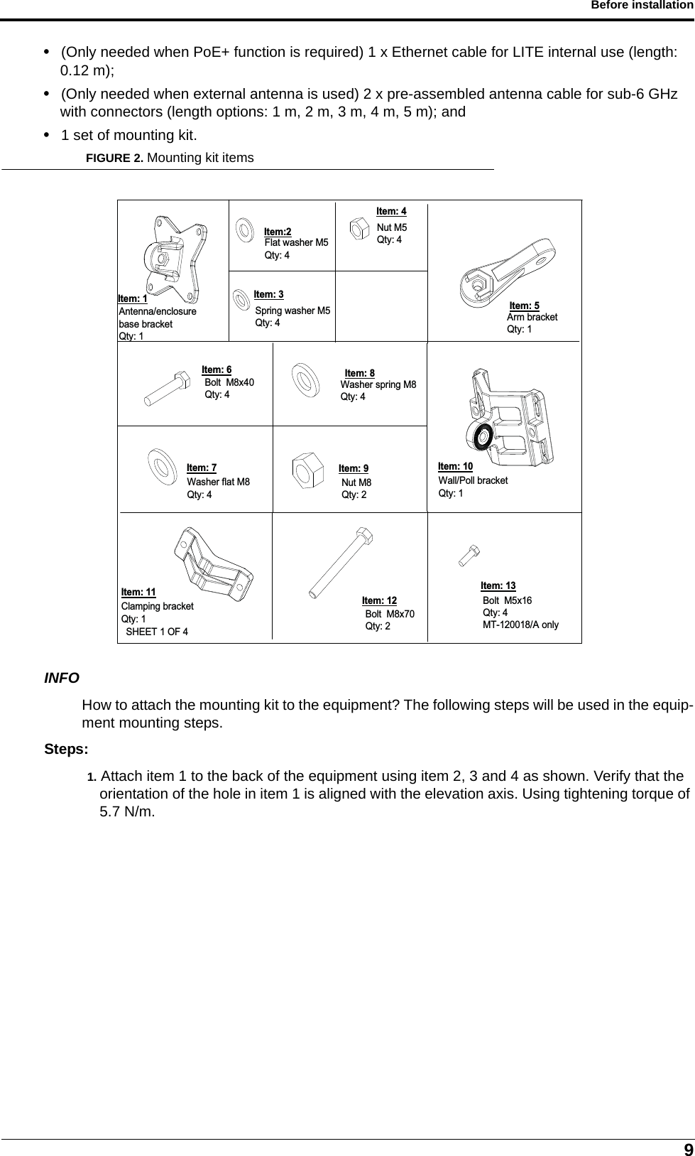 9Before installation• (Only needed when PoE+ function is required) 1 x Ethernet cable for LITE internal use (length: 0.12 m);• (Only needed when external antenna is used) 2 x pre-assembled antenna cable for sub-6 GHz with connectors (length options: 1 m, 2 m, 3 m, 4 m, 5 m); and• 1 set of mounting kit.FIGURE 2. Mounting kit itemsINFOHow to attach the mounting kit to the equipment? The following steps will be used in the equip-ment mounting steps.Steps:1. Attach item 1 to the back of the equipment using item 2, 3 and 4 as shown. Verify that the orientation of the hole in item 1 is aligned with the elevation axis. Using tightening torque of 5.7 N/m.Arm bracketQty: 1SHEET 1 OF 4Spring washer M5Qty: 4Item: 3Bolt  M5x16Qty: 4MT-120018/A onlyBolt  M8x40Qty: 4Wall/Poll bracketQty: 1Antenna/enclosure base bracketQty: 1Item: 1Washer spring M8Qty: 4Flat washer M5Qty: 4Item:2Clamping bracketQty: 1Washer flat M8Qty: 4Bolt  M8x70Qty: 2Nut M5Qty: 4Item: 4Item: 5Item: 10Item: 8Item: 6Item: 12Item: 13Item: 11Item: 9Item: 7Nut M8Qty: 2