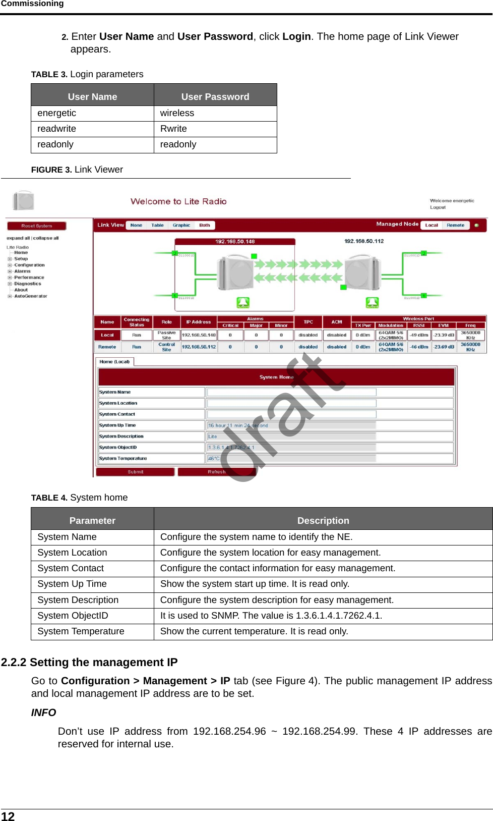 Commissioning122. Enter User Name and User Password, click Login. The home page of Link Viewer appears.FIGURE 3. Link Viewer2.2.2 Setting the management IPGo to Configuration &gt; Management &gt; IP tab (see Figure 4). The public management IP addressand local management IP address are to be set.INFODon’t use IP address from 192.168.254.96 ~ 192.168.254.99. These 4 IP addresses arereserved for internal use.TABLE 3. Login parametersUser Name User Passwordenergetic wirelessreadwrite Rwritereadonly readonlyTABLE 4. System homeParameter DescriptionSystem Name Configure the system name to identify the NE.System Location Configure the system location for easy management.System Contact Configure the contact information for easy management.System Up Time Show the system start up time. It is read only.System Description Configure the system description for easy management.System ObjectID It is used to SNMP. The value is 1.3.6.1.4.1.7262.4.1.System Temperature Show the current temperature. It is read only.draft