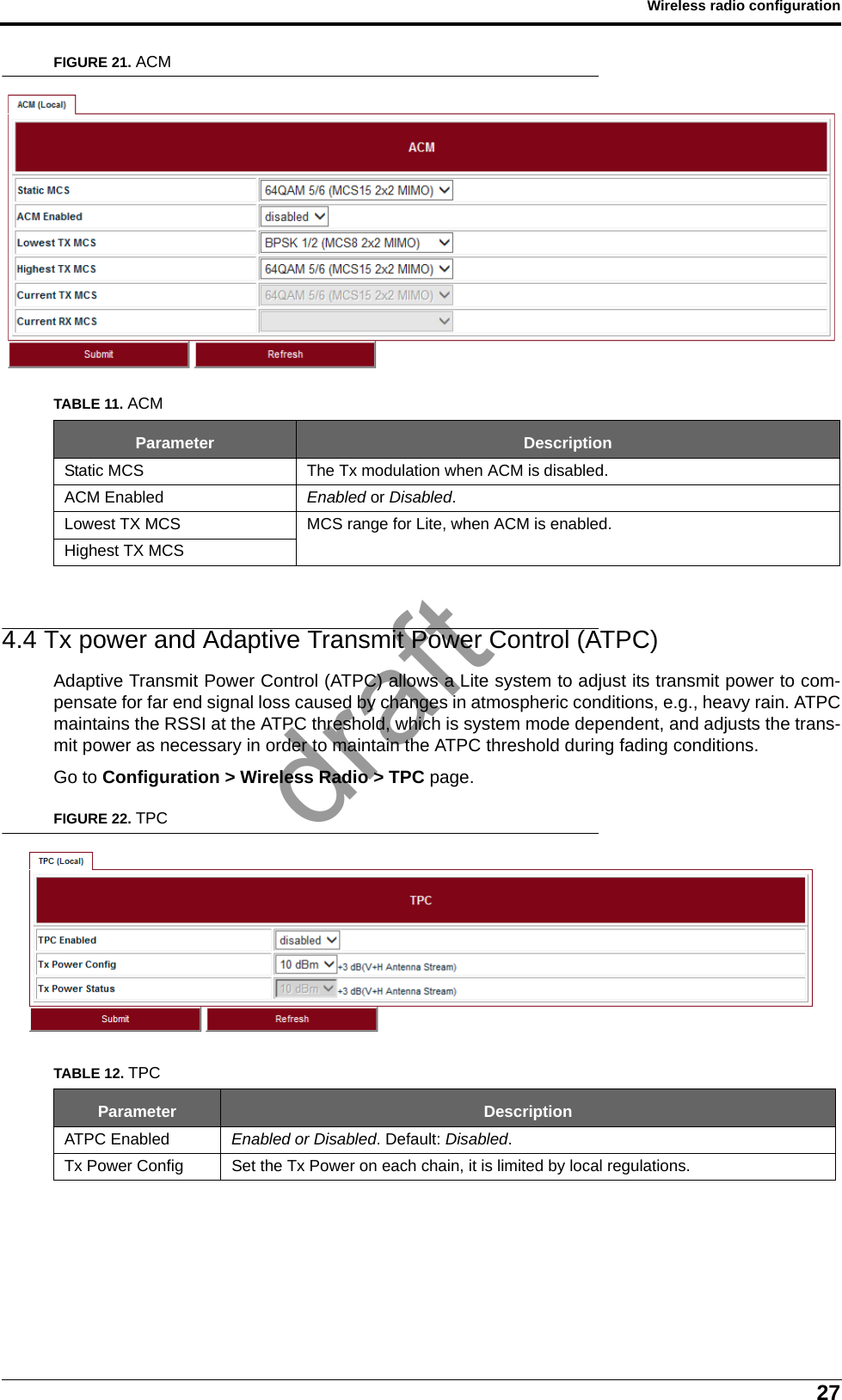 27Wireless radio configurationFIGURE 21. ACM4.4 Tx power and Adaptive Transmit Power Control (ATPC)Adaptive Transmit Power Control (ATPC) allows a Lite system to adjust its transmit power to com-pensate for far end signal loss caused by changes in atmospheric conditions, e.g., heavy rain. ATPCmaintains the RSSI at the ATPC threshold, which is system mode dependent, and adjusts the trans-mit power as necessary in order to maintain the ATPC threshold during fading conditions.Go to Configuration &gt; Wireless Radio &gt; TPC page.FIGURE 22. TPCTABLE 11. ACMParameter DescriptionStatic MCS The Tx modulation when ACM is disabled.ACM Enabled Enabled or Disabled.Lowest TX MCS MCS range for Lite, when ACM is enabled.Highest TX MCSTABLE 12. TPCParameter DescriptionATPC Enabled Enabled or Disabled. Default: Disabled.Tx Power Config Set the Tx Power on each chain, it is limited by local regulations.draft