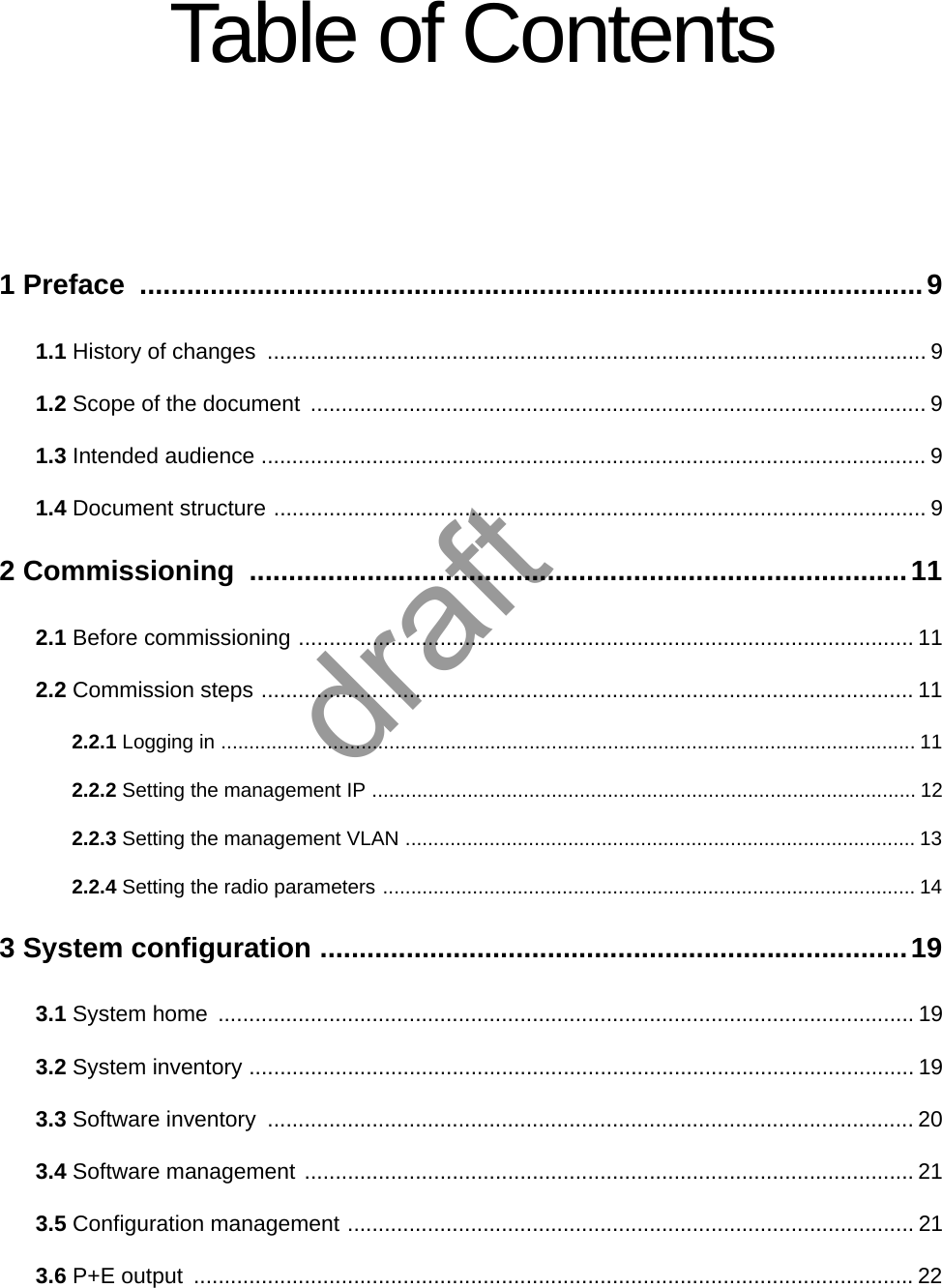 Table of Contents1 Preface  ....................................................................................................91.1 History of changes  ........................................................................................................... 91.2 Scope of the document  .................................................................................................... 91.3 Intended audience ............................................................................................................ 91.4 Document structure .......................................................................................................... 92 Commissioning  ....................................................................................112.1 Before commissioning .................................................................................................... 112.2 Commission steps .......................................................................................................... 112.2.1 Logging in ............................................................................................................................ 112.2.2 Setting the management IP ................................................................................................. 122.2.3 Setting the management VLAN ........................................................................................... 132.2.4 Setting the radio parameters ............................................................................................... 143 System configuration ...........................................................................193.1 System home  ................................................................................................................. 193.2 System inventory ............................................................................................................ 193.3 Software inventory  ......................................................................................................... 203.4 Software management ................................................................................................... 213.5 Configuration management ............................................................................................ 213.6 P+E output  .....................................................................................................................22draft