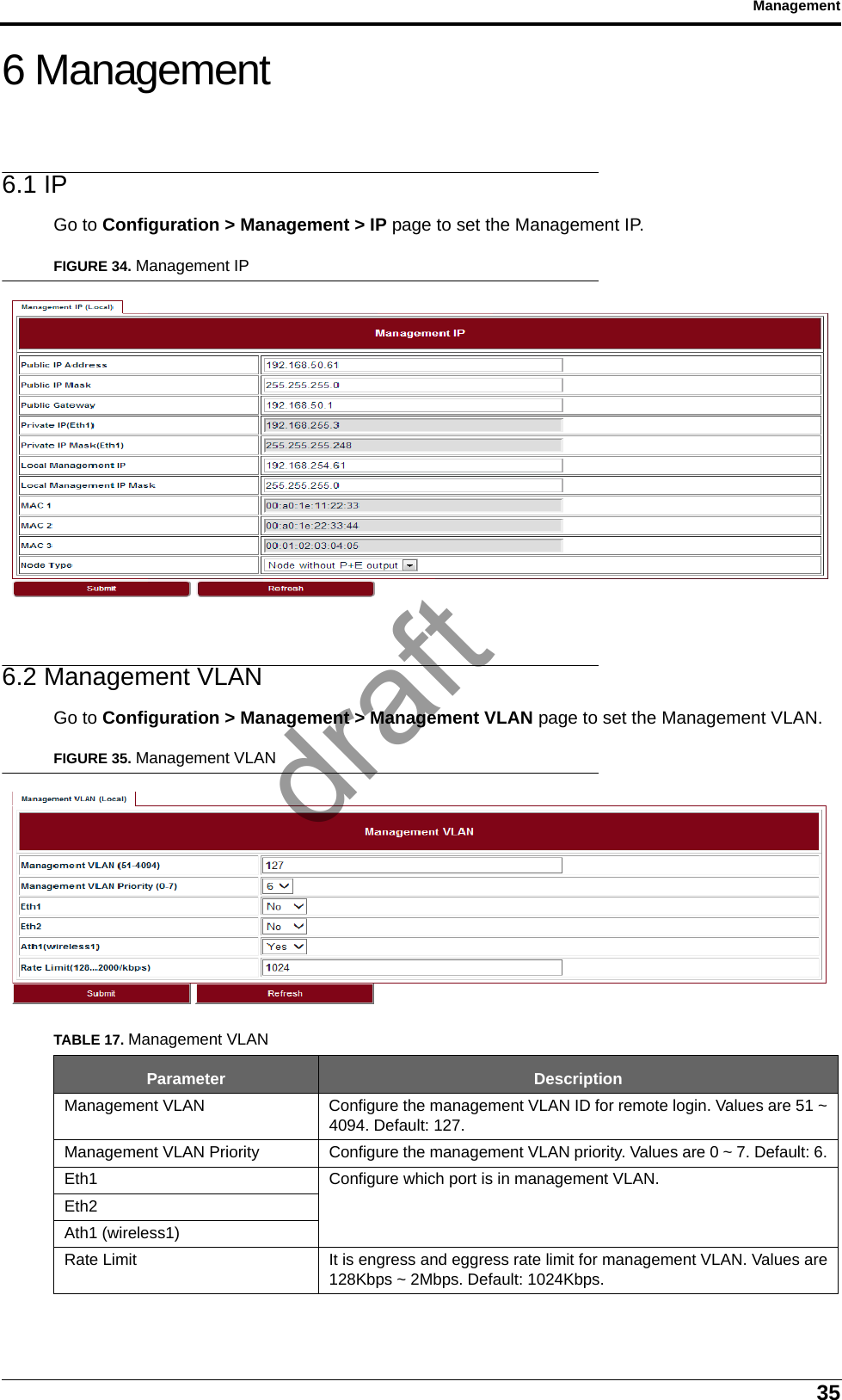 35Management6 Management6.1 IPGo to Configuration &gt; Management &gt; IP page to set the Management IP.FIGURE 34. Management IP6.2 Management VLANGo to Configuration &gt; Management &gt; Management VLAN page to set the Management VLAN.FIGURE 35. Management VLANTABLE 17. Management VLANParameter DescriptionManagement VLAN Configure the management VLAN ID for remote login. Values are 51 ~4094. Default: 127.Management VLAN Priority Configure the management VLAN priority. Values are 0 ~ 7. Default: 6.Eth1 Configure which port is in management VLAN.Eth2Ath1 (wireless1)Rate Limit It is engress and eggress rate limit for management VLAN. Values are128Kbps ~ 2Mbps. Default: 1024Kbps.draft