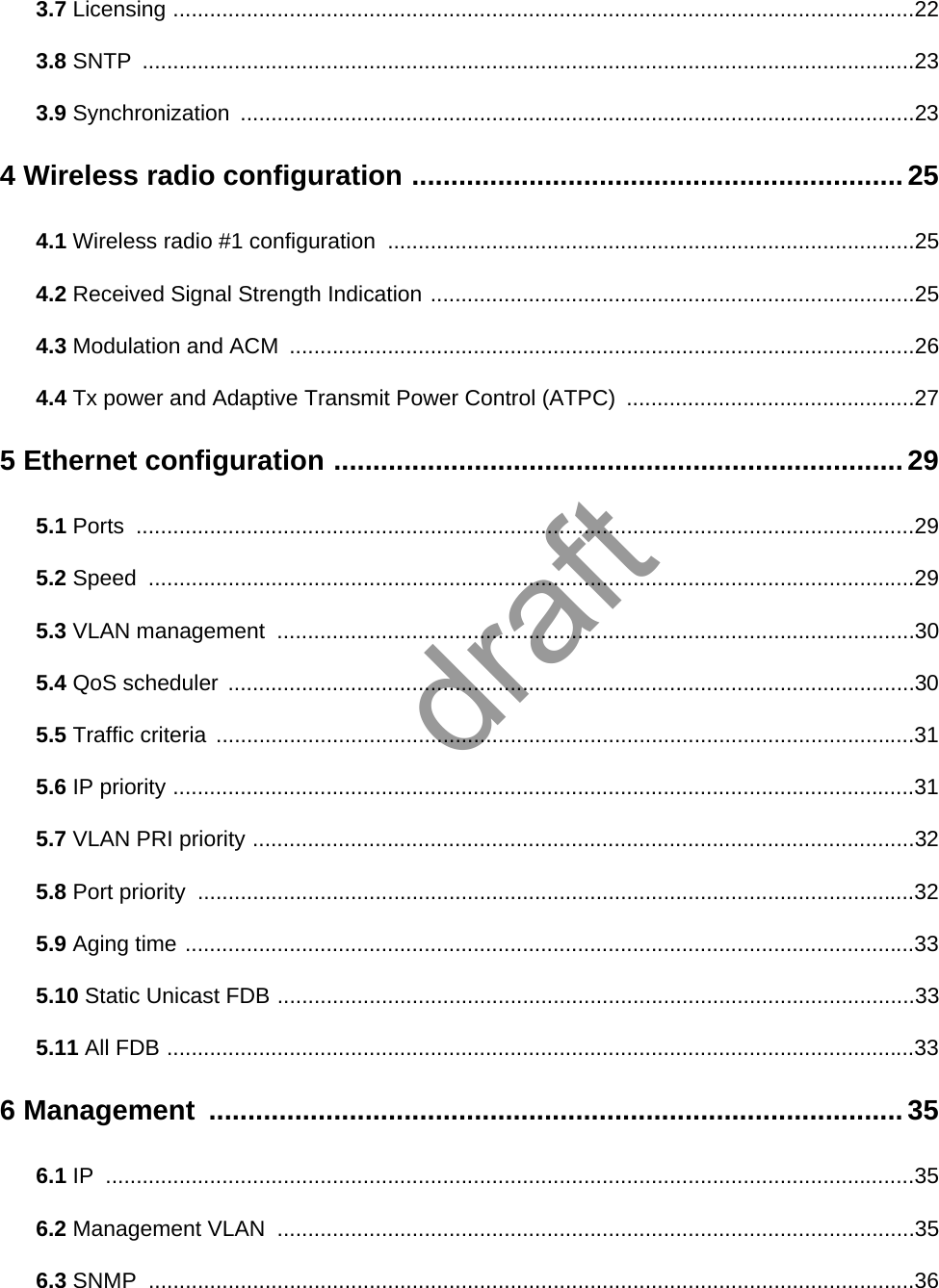 3.7 Licensing .........................................................................................................................223.8 SNTP ..............................................................................................................................233.9 Synchronization ..............................................................................................................234 Wireless radio configuration ............................................................... 254.1 Wireless radio #1 configuration  ......................................................................................254.2 Received Signal Strength Indication ...............................................................................254.3 Modulation and ACM  ......................................................................................................264.4 Tx power and Adaptive Transmit Power Control (ATPC)  ...............................................275 Ethernet configuration ......................................................................... 295.1 Ports ...............................................................................................................................295.2 Speed .............................................................................................................................295.3 VLAN management  ........................................................................................................305.4 QoS scheduler ................................................................................................................305.5 Traffic criteria ..................................................................................................................315.6 IP priority .........................................................................................................................315.7 VLAN PRI priority ............................................................................................................325.8 Port priority  .....................................................................................................................325.9 Aging time .......................................................................................................................335.10 Static Unicast FDB ........................................................................................................335.11 All FDB ..........................................................................................................................336 Management  .........................................................................................356.1 IP ....................................................................................................................................356.2 Management VLAN  ........................................................................................................356.3 SNMP .............................................................................................................................36draft