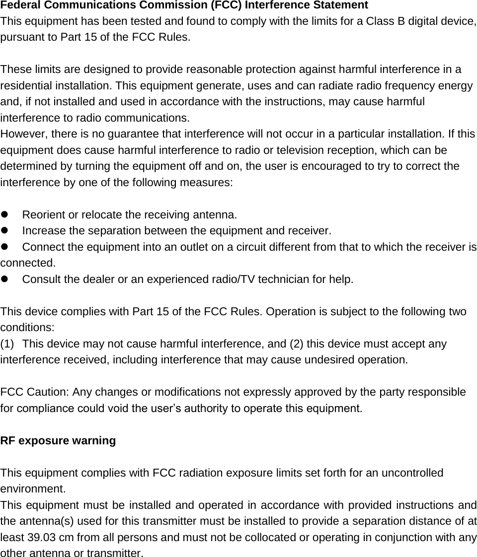Federal Communications Commission (FCC) Interference Statement This equipment has been tested and found to comply with the limits for a Class B digital device, pursuant to Part 15 of the FCC Rules.  These limits are designed to provide reasonable protection against harmful interference in a residential installation. This equipment generate, uses and can radiate radio frequency energy and, if not installed and used in accordance with the instructions, may cause harmful interference to radio communications. However, there is no guarantee that interference will not occur in a particular installation. If this equipment does cause harmful interference to radio or television reception, which can be determined by turning the equipment off and on, the user is encouraged to try to correct the interference by one of the following measures:    Reorient or relocate the receiving antenna.   Increase the separation between the equipment and receiver.   Connect the equipment into an outlet on a circuit different from that to which the receiver is    connected.   Consult the dealer or an experienced radio/TV technician for help.  This device complies with Part 15 of the FCC Rules. Operation is subject to the following two conditions: (1)  This device may not cause harmful interference, and (2) this device must accept any interference received, including interference that may cause undesired operation.  FCC Caution: Any changes or modifications not expressly approved by the party responsible for compliance could void the user’s authority to operate this equipment.  RF exposure warning  This equipment complies with FCC radiation exposure limits set forth for an uncontrolled environment. This equipment must be installed and operated in accordance with provided instructions and the antenna(s) used for this transmitter must be installed to provide a separation distance of at least 39.03 cm from all persons and must not be collocated or operating in conjunction with any other antenna or transmitter.    