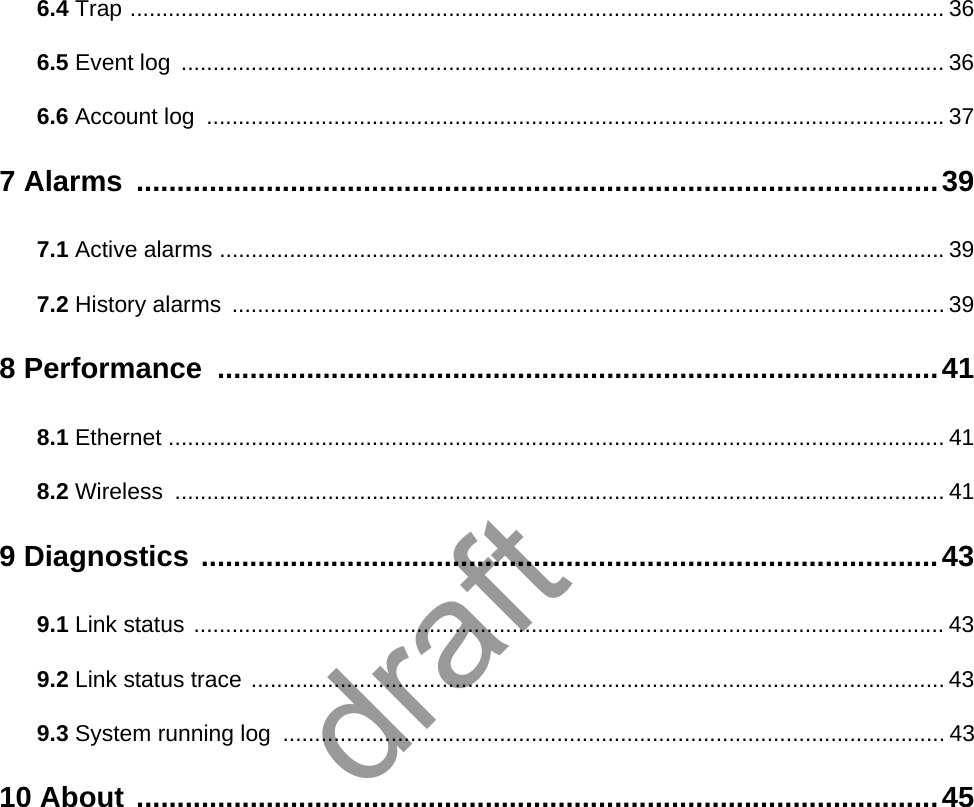 6.4 Trap ................................................................................................................................ 366.5 Event log  ........................................................................................................................ 366.6 Account log  ....................................................................................................................377 Alarms  ...................................................................................................397.1 Active alarms ..................................................................................................................397.2 History alarms  ................................................................................................................ 398 Performance  .........................................................................................418.1 Ethernet .......................................................................................................................... 418.2 Wireless ......................................................................................................................... 419 Diagnostics ...........................................................................................439.1 Link status ...................................................................................................................... 439.2 Link status trace ............................................................................................................. 439.3 System running log  ........................................................................................................ 4310 About ...................................................................................................45draft