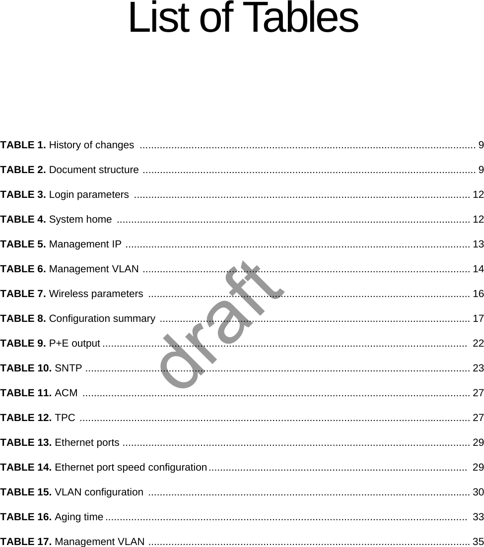 List of TablesTABLE 1. History of changes  ..................................................................................................................... 9TABLE 2. Document structure .................................................................................................................... 9TABLE 3. Login parameters  ..................................................................................................................... 12TABLE 4. System home  ........................................................................................................................... 12TABLE 5. Management IP ........................................................................................................................ 13TABLE 6. Management VLAN .................................................................................................................. 14TABLE 7. Wireless parameters  ................................................................................................................ 16TABLE 8. Configuration summary ............................................................................................................ 17TABLE 9. P+E output ...............................................................................................................................  22TABLE 10. SNTP ...................................................................................................................................... 23TABLE 11. ACM ....................................................................................................................................... 27TABLE 12. TPC ........................................................................................................................................ 27TABLE 13. Ethernet ports ......................................................................................................................... 29TABLE 14. Ethernet port speed configuration..........................................................................................  29TABLE 15. VLAN configuration  ................................................................................................................ 30TABLE 16. Aging time ..............................................................................................................................  33TABLE 17. Management VLAN ................................................................................................................35draft