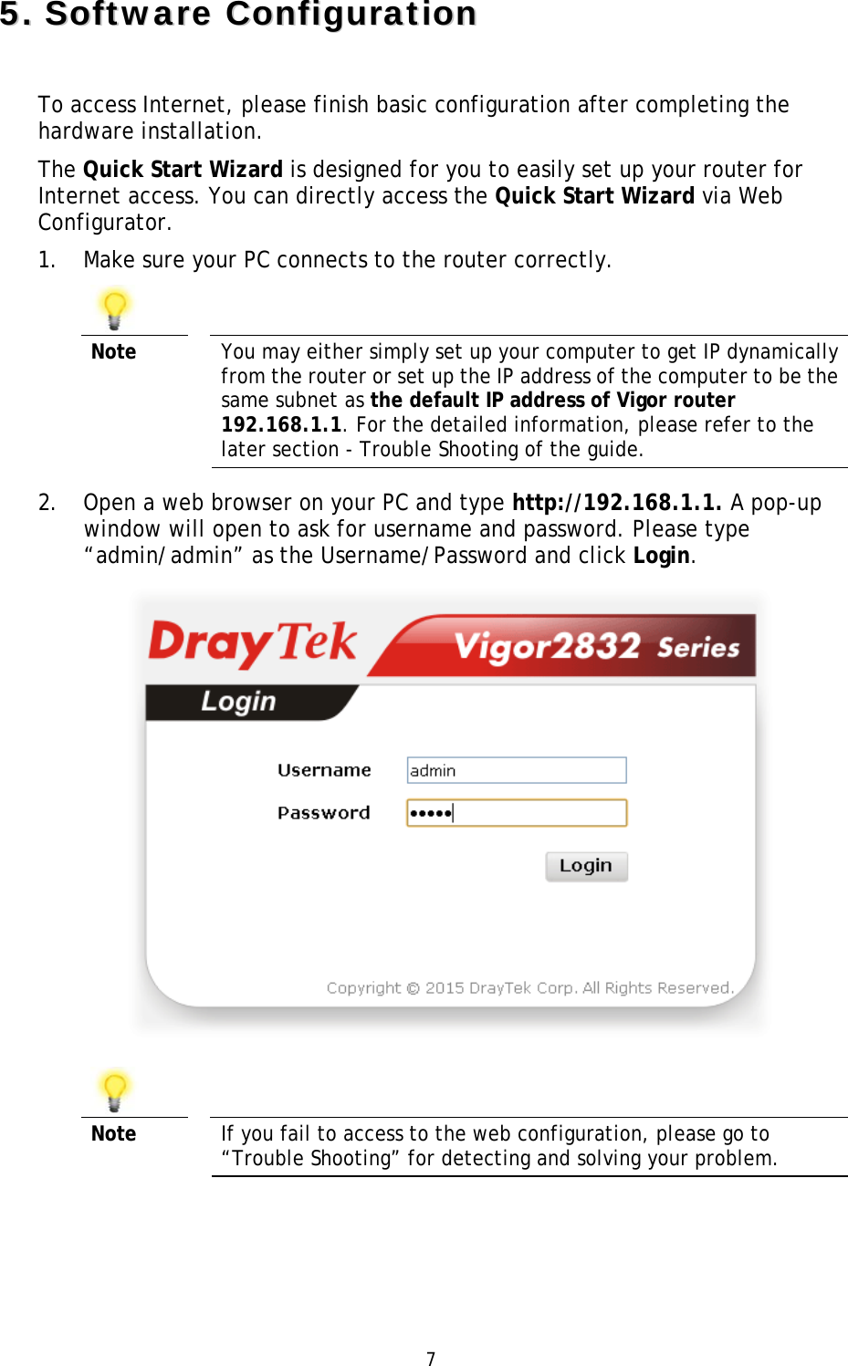   7 55..  SSooffttwwaarree  CCoonnffiigguurraattiioonn  To access Internet, please finish basic configuration after completing the hardware installation. The Quick Start Wizard is designed for you to easily set up your router for Internet access. You can directly access the Quick Start Wizard via Web Configurator. 1. Make sure your PC connects to the router correctly.     Note  You may either simply set up your computer to get IP dynamically from the router or set up the IP address of the computer to be the same subnet as the default IP address of Vigor router 192.168.1.1. For the detailed information, please refer to the later section - Trouble Shooting of the guide. 2. Open a web browser on your PC and type http://192.168.1.1. A pop-up window will open to ask for username and password. Please type “admin/admin” as the Username/Password and click Login.     Note  If you fail to access to the web configuration, please go to “Trouble Shooting” for detecting and solving your problem. 