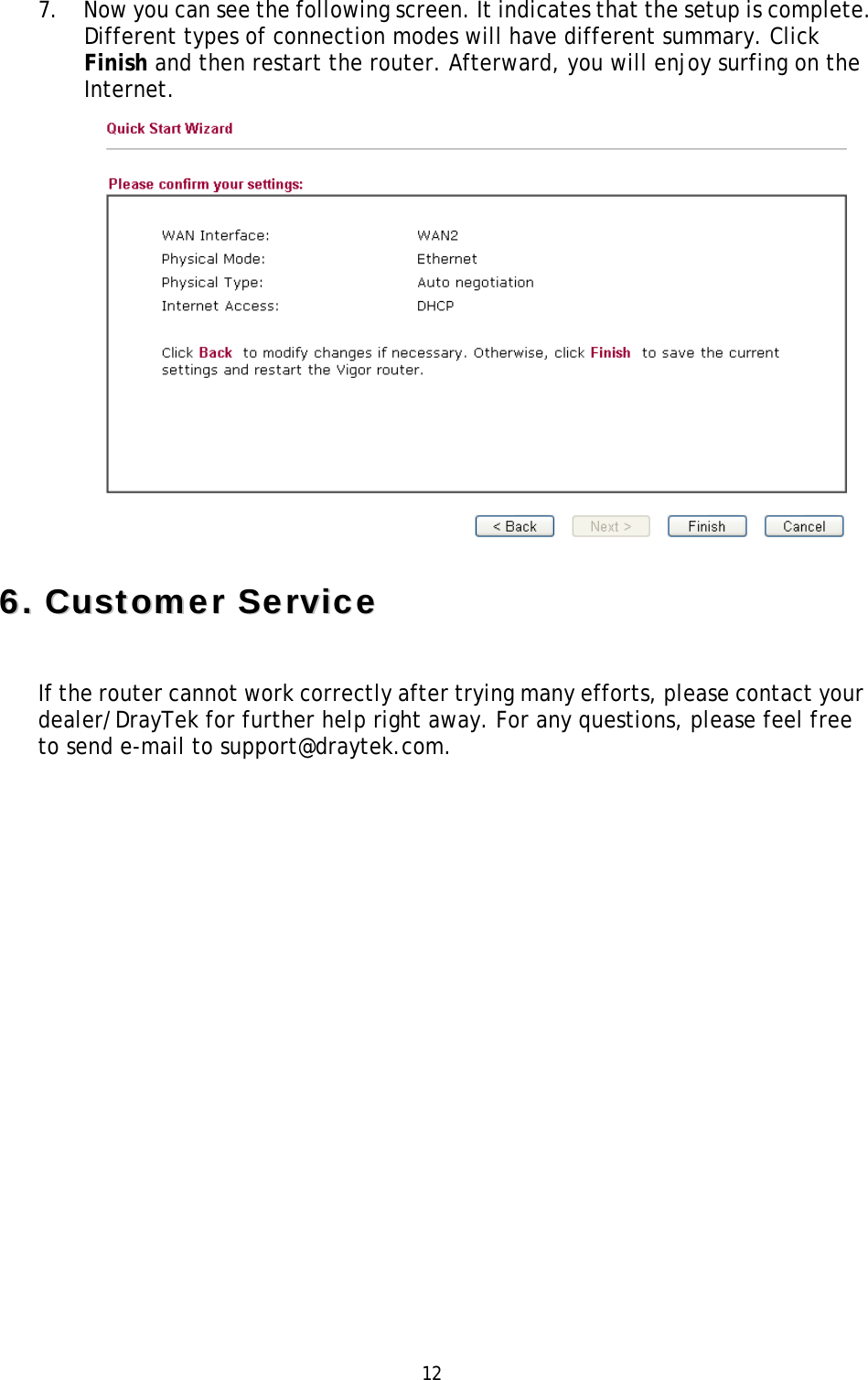   12 7. Now you can see the following screen. It indicates that the setup is complete. Different types of connection modes will have different summary. Click Finish and then restart the router. Afterward, you will enjoy surfing on the Internet.  66..  CCuussttoommeerr  SSeerrvviiccee  If the router cannot work correctly after trying many efforts, please contact your dealer/DrayTek for further help right away. For any questions, please feel free to send e-mail to support@draytek.com.    