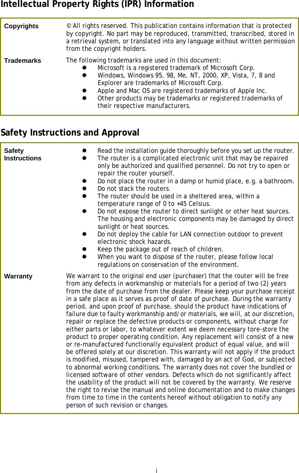  i Intellectual Property Rights (IPR) Information Copyrights  © All rights reserved. This publication contains information that is protected by copyright. No part may be reproduced, transmitted, transcribed, stored in a retrieval system, or translated into any language without written permission from the copyright holders. Trademarks  The following trademarks are used in this document:    Microsoft is a registered trademark of Microsoft Corp.  Windows, Windows 95, 98, Me, NT, 2000, XP, Vista, 7, 8 and Explorer are trademarks of Microsoft Corp.   Apple and Mac OS are registered trademarks of Apple Inc.  Other products may be trademarks or registered trademarks of their respective manufacturers. Safety Instructions and Approval Safety Instructions   Read the installation guide thoroughly before you set up the router.  The router is a complicated electronic unit that may be repaired only be authorized and qualified personnel. Do not try to open or repair the router yourself.  Do not place the router in a damp or humid place, e.g. a bathroom.  Do not stack the routers.  The router should be used in a sheltered area, within a temperature range of 0 to +45 Celsius.  Do not expose the router to direct sunlight or other heat sources. The housing and electronic components may be damaged by direct sunlight or heat sources.  Do not deploy the cable for LAN connection outdoor to prevent electronic shock hazards.  Keep the package out of reach of children.  When you want to dispose of the router, please follow local regulations on conservation of the environment. Warranty  We warrant to the original end user (purchaser) that the router will be free from any defects in workmanship or materials for a period of two (2) years from the date of purchase from the dealer. Please keep your purchase receipt in a safe place as it serves as proof of date of purchase. During the warranty period, and upon proof of purchase, should the product have indications of failure due to faulty workmanship and/or materials, we will, at our discretion, repair or replace the defective products or components, without charge for either parts or labor, to whatever extent we deem necessary tore-store the product to proper operating condition. Any replacement will consist of a new or re-manufactured functionally equivalent product of equal value, and will be offered solely at our discretion. This warranty will not apply if the product is modified, misused, tampered with, damaged by an act of God, or subjected to abnormal working conditions. The warranty does not cover the bundled or licensed software of other vendors. Defects which do not significantly affect the usability of the product will not be covered by the warranty. We reserve the right to revise the manual and online documentation and to make changes from time to time in the contents hereof without obligation to notify any person of such revision or changes.  