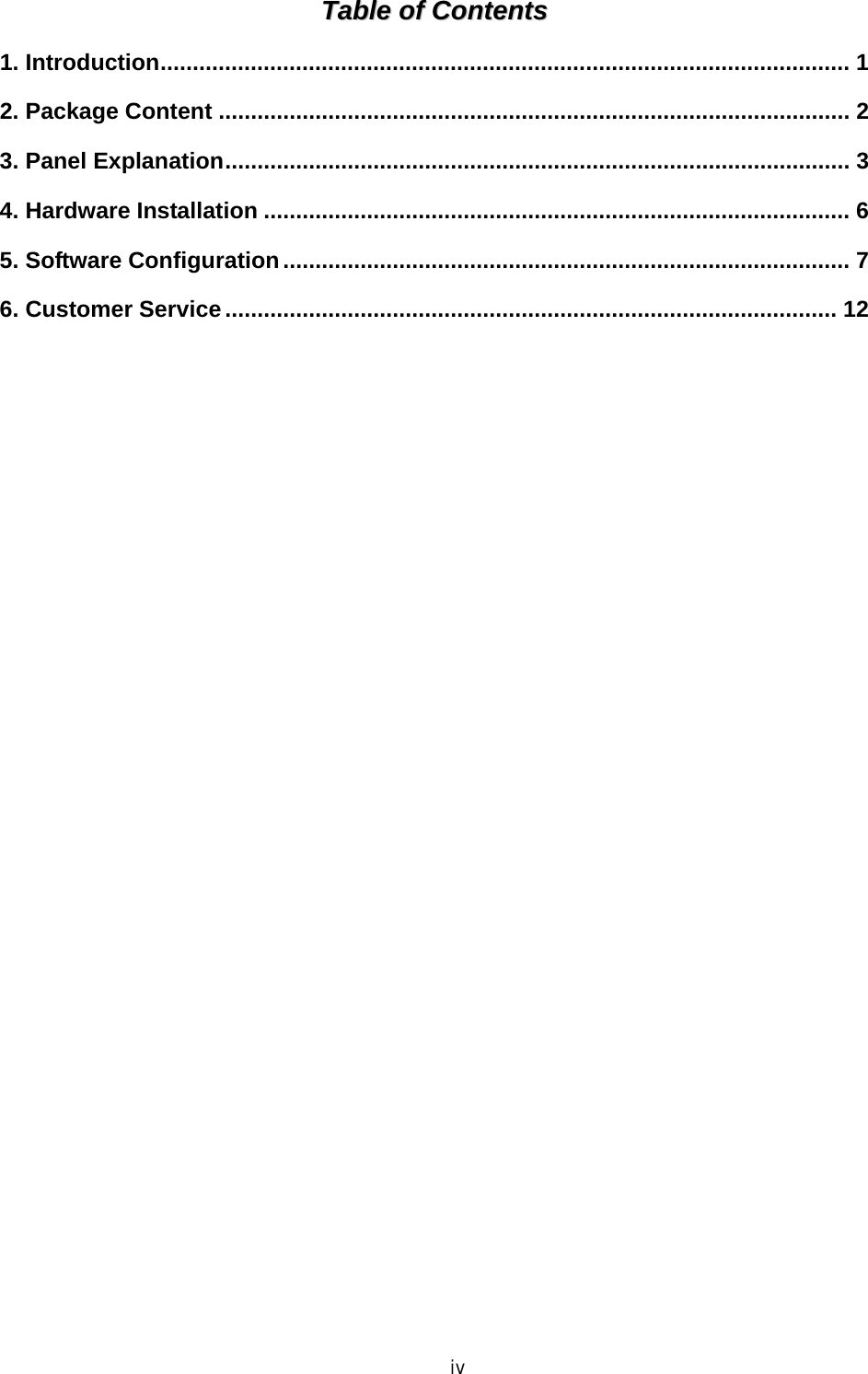  iv TTaabbllee  ooff  CCoonntteennttss  1. Introduction........................................................................................................... 1 2. Package Content .................................................................................................. 2 3. Panel Explanation................................................................................................. 3 4. Hardware Installation ........................................................................................... 6 5. Software Configuration........................................................................................ 7 6. Customer Service............................................................................................... 12  