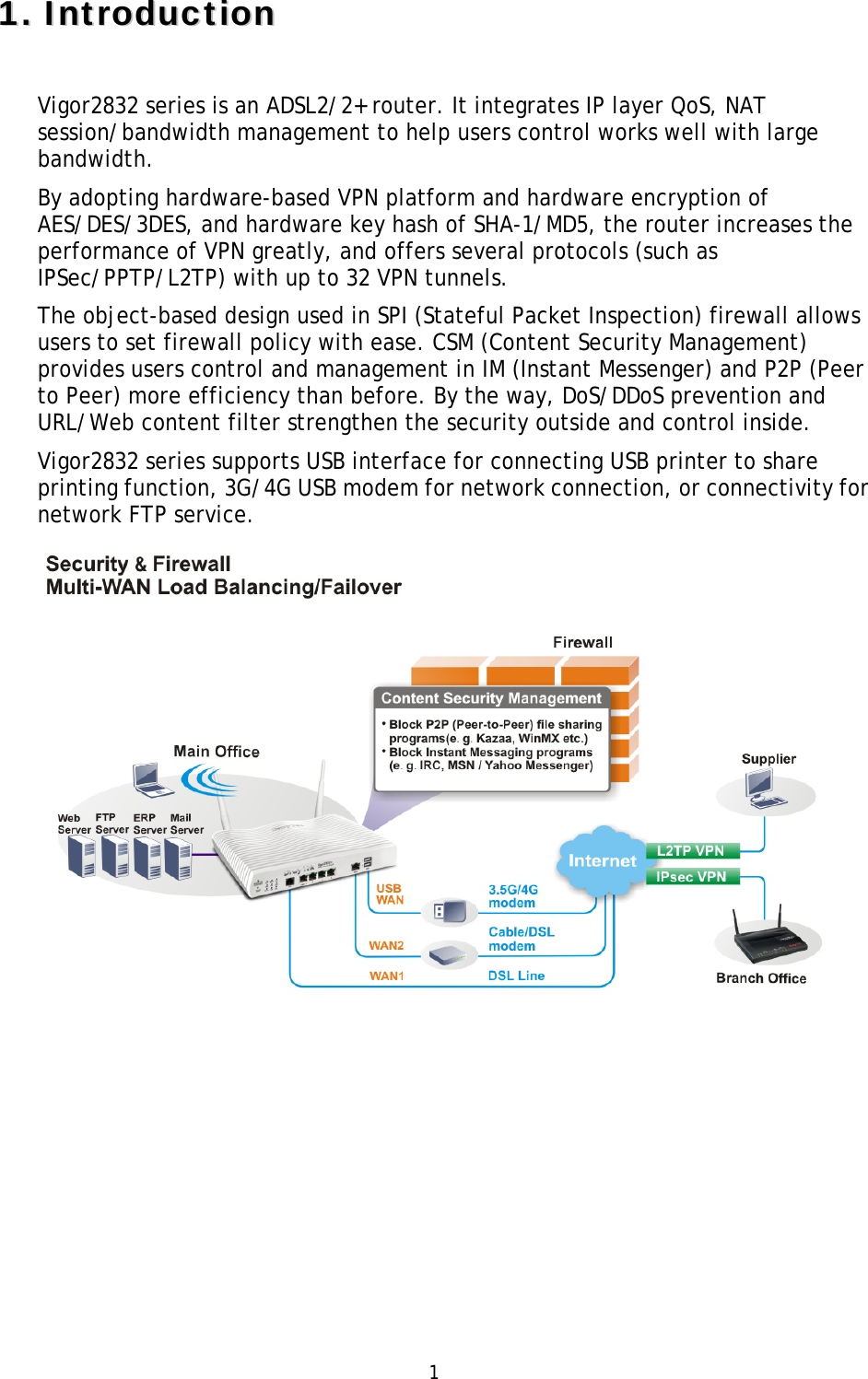   1 11..  IInnttrroodduuccttiioonn  Vigor2832 series is an ADSL2/2+ router. It integrates IP layer QoS, NAT session/bandwidth management to help users control works well with large bandwidth. By adopting hardware-based VPN platform and hardware encryption of AES/DES/3DES, and hardware key hash of SHA-1/MD5, the router increases the performance of VPN greatly, and offers several protocols (such as IPSec/PPTP/L2TP) with up to 32 VPN tunnels. The object-based design used in SPI (Stateful Packet Inspection) firewall allows users to set firewall policy with ease. CSM (Content Security Management) provides users control and management in IM (Instant Messenger) and P2P (Peer to Peer) more efficiency than before. By the way, DoS/DDoS prevention and URL/Web content filter strengthen the security outside and control inside. Vigor2832 series supports USB interface for connecting USB printer to share printing function, 3G/4G USB modem for network connection, or connectivity for network FTP service.      