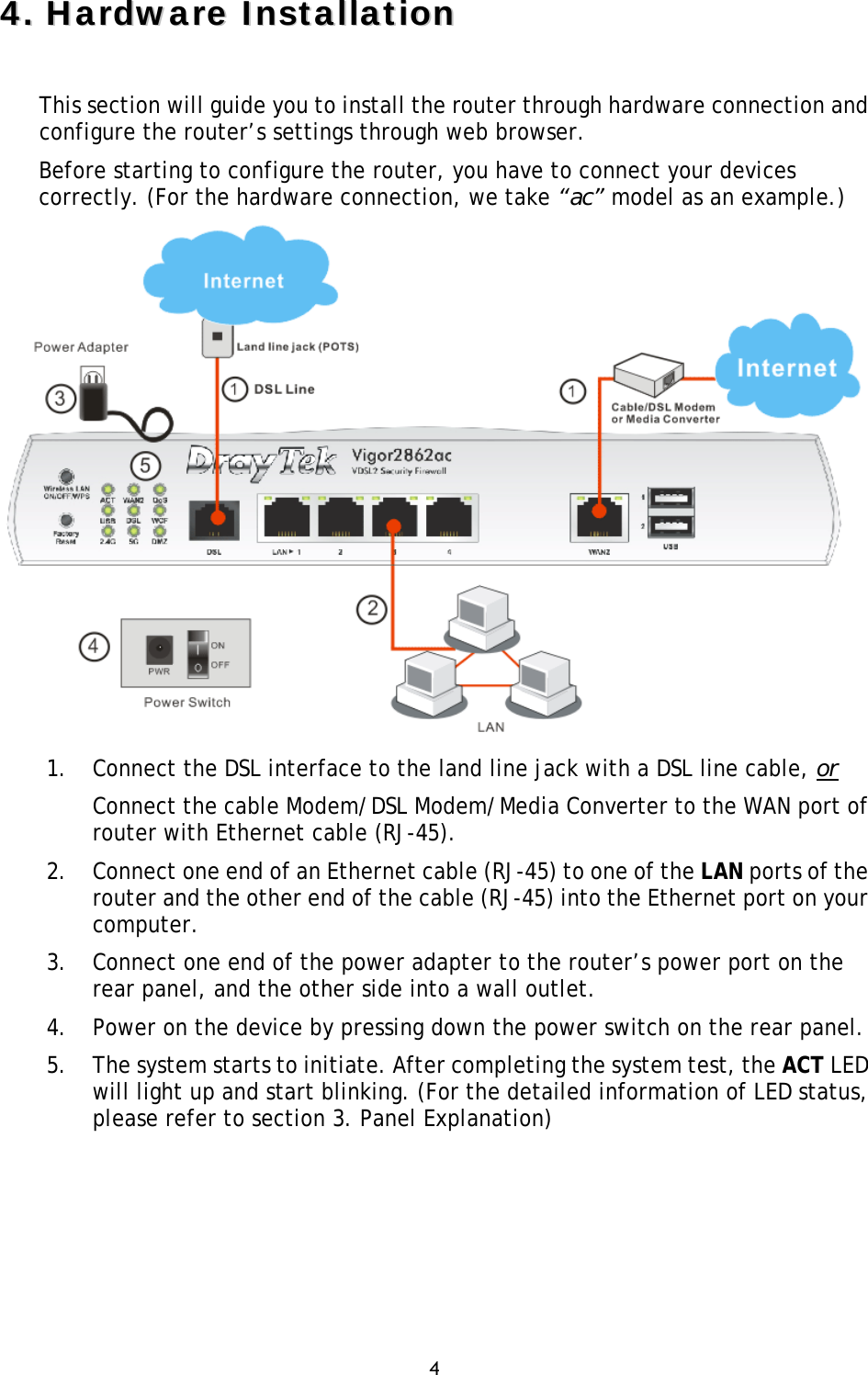 4 44..HHaarrddwwaarree  IInnssttaallllaattiioonnThis section will guide you to install the router through hardware connection and configure the router’s settings through web browser.  Before starting to configure the router, you have to connect your devices correctly. (For the hardware connection, we take “ac” model as an example.) 1. Connect the DSL interface to the land line jack with a DSL line cable, orConnect the cable Modem/DSL Modem/Media Converter to the WAN port ofrouter with Ethernet cable (RJ-45).2. Connect one end of an Ethernet cable (RJ-45) to one of the LAN ports of therouter and the other end of the cable (RJ-45) into the Ethernet port on yourcomputer.3. Connect one end of the power adapter to the router’s power port on therear panel, and the other side into a wall outlet.4. Power on the device by pressing down the power switch on the rear panel.5. The system starts to initiate. After completing the system test, the ACT LEDwill light up and start blinking. (For the detailed information of LED status,please refer to section 3. Panel Explanation)