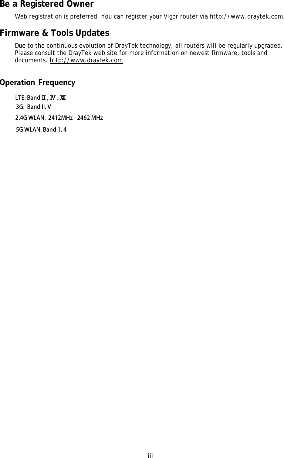 iii Be a Registered Owner Web registration is preferred. You can register your Vigor router via http://www.draytek.com.  Firmware &amp; Tools Updates Due to the continuous evolution of DrayTek technology, all routers will be regularly upgraded. Please consult the DrayTek web site for more information on newest firmware, tools and documents. http://www.draytek.com LTE: Band II , Ⅳ , Ⅻ 3G:  Band II, V2.4G WLAN:  2412MHz - 2462 MHz5G WLAN: Band 1, 4Operation  Frequency