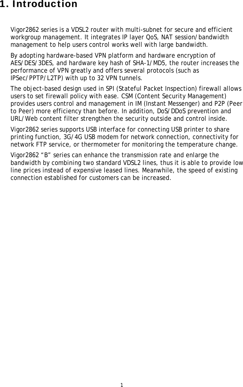 1 11..IInnttrroodduuccttiioonnVigor2862 series is a VDSL2 router with multi-subnet for secure and efficient workgroup management. It integrates IP layer QoS, NAT session/bandwidth management to help users control works well with large bandwidth. By adopting hardware-based VPN platform and hardware encryption of AES/DES/3DES, and hardware key hash of SHA-1/MD5, the router increases the performance of VPN greatly and offers several protocols (such as IPSec/PPTP/L2TP) with up to 32 VPN tunnels. The object-based design used in SPI (Stateful Packet Inspection) firewall allows users to set firewall policy with ease. CSM (Content Security Management) provides users control and management in IM (Instant Messenger) and P2P (Peer to Peer) more efficiency than before. In addition, DoS/DDoS prevention and URL/Web content filter strengthen the security outside and control inside. Vigor2862 series supports USB interface for connecting USB printer to share printing function, 3G/4G USB modem for network connection, connectivity for network FTP service, or thermometer for monitoring the temperature change. Vigor2862 “B” series can enhance the transmission rate and enlarge the bandwidth by combining two standard VDSL2 lines, thus it is able to provide low line prices instead of expensive leased lines. Meanwhile, the speed of existing connection established for customers can be increased. 