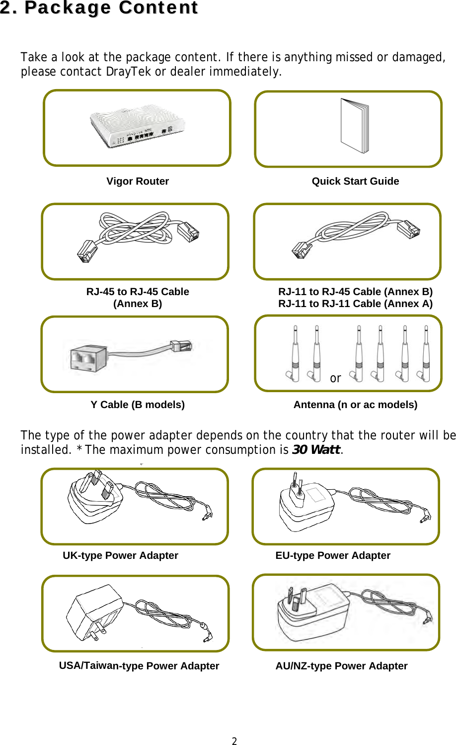 2 22..PPaacckkaaggee  CCoonntteennttTake a look at the package content. If there is anything missed or damaged, please contact DrayTek or dealer immediately.  Vigor Router  Quick Start Guide RJ-45 to RJ-45 Cable (Annex B) RJ-11 to RJ-45 Cable (Annex B) RJ-11 to RJ-11 Cable (Annex A) orY Cable (B models) Antenna (n or ac models)The type of the power adapter depends on the country that the router will be installed. * The maximum power consumption is 30 Watt. UK-type Power Adapter  EU-type Power Adapter USA/Taiwan-type Power Adapter   AU/NZ-type Power Adapter 