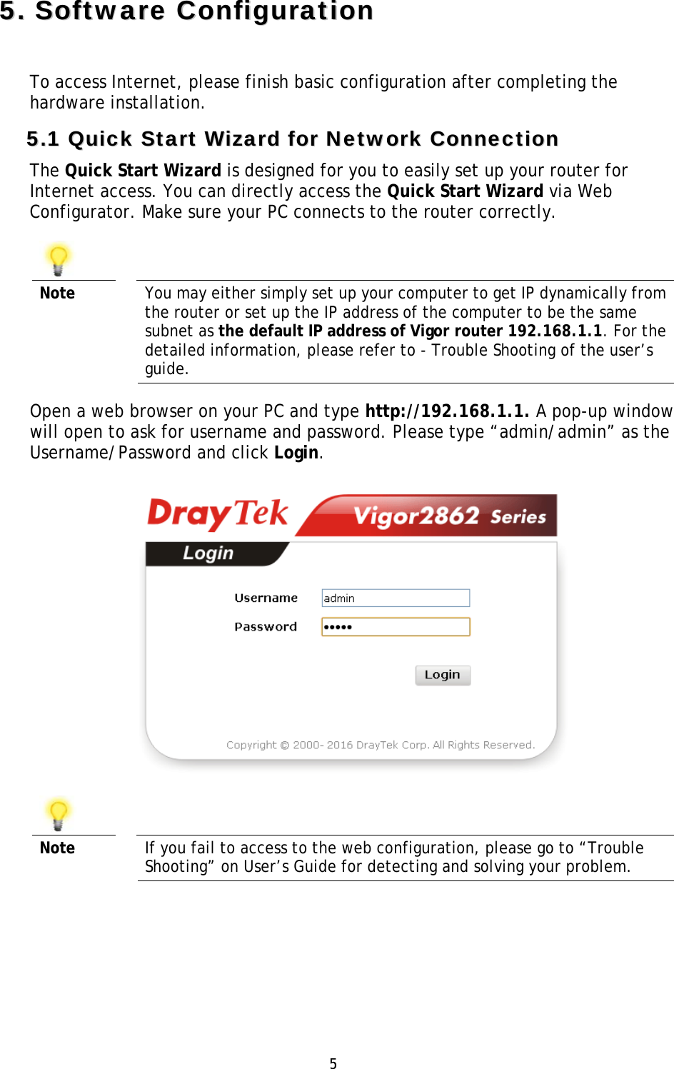 5 55..SSooffttwwaarree  CCoonnffiigguurraattiioonnTo access Internet, please finish basic configuration after completing the hardware installation. 55..11  QQuuiicckk  SSttaarrtt  WWiizzaarrdd  ffoorr  NNeettwwoorrkk  CCoonnnneeccttiioonn  The Quick Start Wizard is designed for you to easily set up your router for Internet access. You can directly access the Quick Start Wizard via Web Configurator. Make sure your PC connects to the router correctly.  Note  You may either simply set up your computer to get IP dynamically from the router or set up the IP address of the computer to be the same subnet as the default IP address of Vigor router 192.168.1.1. For the detailed information, please refer to - Trouble Shooting of the user’s guide. Open a web browser on your PC and type http://192.168.1.1. A pop-up window will open to ask for username and password. Please type “admin/admin” as the Username/Password and click Login.  Note  If you fail to access to the web configuration, please go to “Trouble Shooting” on User’s Guide for detecting and solving your problem. 