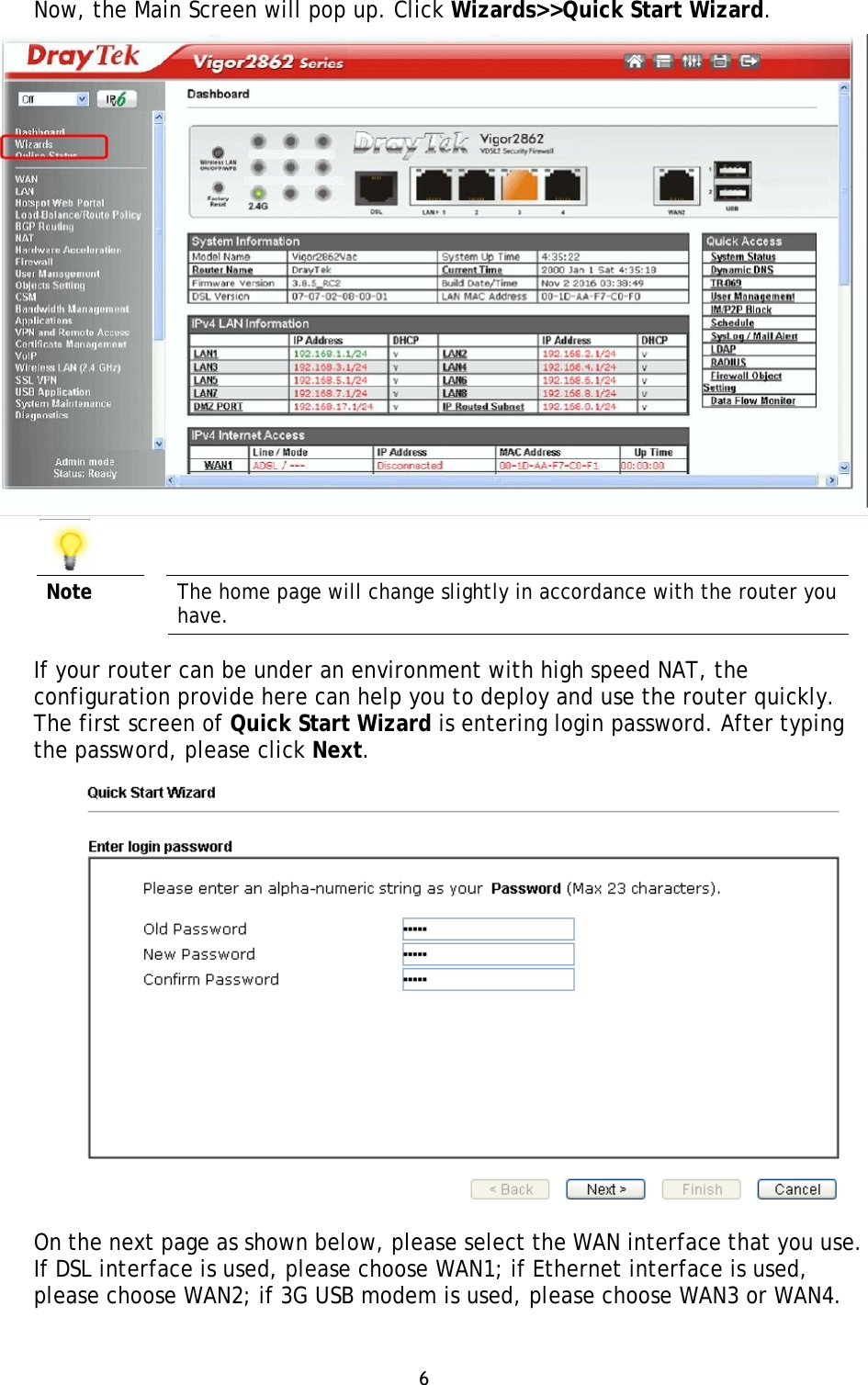 6 Now, the Main Screen will pop up. Click Wizards&gt;&gt;Quick Start Wizard. Note  The home page will change slightly in accordance with the router you have. If your router can be under an environment with high speed NAT, the configuration provide here can help you to deploy and use the router quickly. The first screen of Quick Start Wizard is entering login password. After typing the password, please click Next. On the next page as shown below, please select the WAN interface that you use. If DSL interface is used, please choose WAN1; if Ethernet interface is used, please choose WAN2; if 3G USB modem is used, please choose WAN3 or WAN4. 