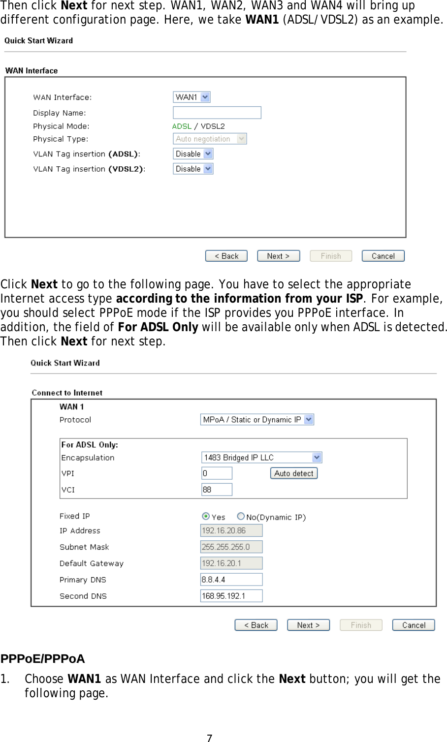 7 Then click Next for next step. WAN1, WAN2, WAN3 and WAN4 will bring up different configuration page. Here, we take WAN1 (ADSL/VDSL2) as an example. Click Next to go to the following page. You have to select the appropriate Internet access type according to the information from your ISP. For example, you should select PPPoE mode if the ISP provides you PPPoE interface. In addition, the field of For ADSL Only will be available only when ADSL is detected. Then click Next for next step. PPPPPPooEE//PPPPPPooAA  1. Choose WAN1 as WAN Interface and click the Next button; you will get thefollowing page.