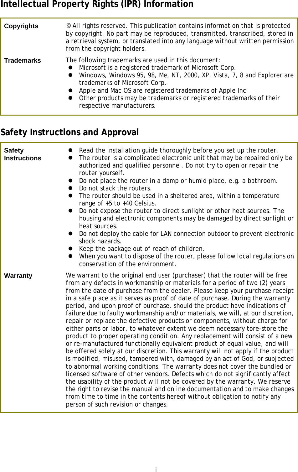 i Intellectual Property Rights (IPR) Information Copyrights  © All rights reserved. This publication contains information that is protected by copyright. No part may be reproduced, transmitted, transcribed, stored in a retrieval system, or translated into any language without written permission from the copyright holders. Trademarks  The following trademarks are used in this document: Microsoft is a registered trademark of Microsoft Corp.Windows, Windows 95, 98, Me, NT, 2000, XP, Vista, 7, 8 and Explorer aretrademarks of Microsoft Corp.Apple and Mac OS are registered trademarks of Apple Inc.Other products may be trademarks or registered trademarks of theirrespective manufacturers.Safety Instructions and Approval Safety Instructions Read the installation guide thoroughly before you set up the router.The router is a complicated electronic unit that may be repaired only beauthorized and qualified personnel. Do not try to open or repair therouter yourself.Do not place the router in a damp or humid place, e.g. a bathroom.Do not stack the routers.The router should be used in a sheltered area, within a temperaturerange of +5 to +40 Celsius.Do not expose the router to direct sunlight or other heat sources. Thehousing and electronic components may be damaged by direct sunlight orheat sources.Do not deploy the cable for LAN connection outdoor to prevent electronicshock hazards.Keep the package out of reach of children.When you want to dispose of the router, please follow local regulations onconservation of the environment.Warranty  We warrant to the original end user (purchaser) that the router will be free from any defects in workmanship or materials for a period of two (2) years from the date of purchase from the dealer. Please keep your purchase receipt in a safe place as it serves as proof of date of purchase. During the warranty period, and upon proof of purchase, should the product have indications of failure due to faulty workmanship and/or materials, we will, at our discretion, repair or replace the defective products or components, without charge for either parts or labor, to whatever extent we deem necessary tore-store the product to proper operating condition. Any replacement will consist of a new or re-manufactured functionally equivalent product of equal value, and will be offered solely at our discretion. This warranty will not apply if the product is modified, misused, tampered with, damaged by an act of God, or subjected to abnormal working conditions. The warranty does not cover the bundled or licensed software of other vendors. Defects which do not significantly affect the usability of the product will not be covered by the warranty. We reserve the right to revise the manual and online documentation and to make changes from time to time in the contents hereof without obligation to notify any person of such revision or changes. 