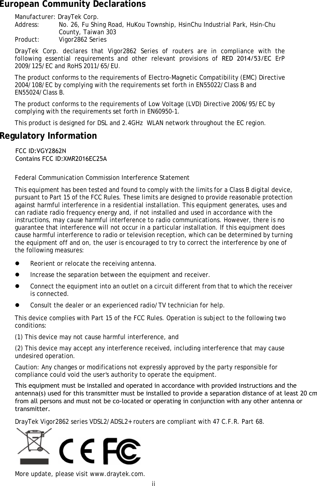 ii European Community Declarations Manufacturer: DrayTek Corp. Address:  No. 26, Fu Shing Road, HuKou Township, HsinChu Industrial Park, Hsin-Chu County, Taiwan 303 Product:   Vigor2862 Series  DrayTek  Corp.  declares  that  Vigor2862  Series  of  routers  are  in  compliance  with  the following  essential  requirements  and  other  relevant  provisions  of  RED  2014/53/EC  ErP 2009/125/EC and RoHS 2011/65/EU. The product conforms to the requirements of Electro-Magnetic Compatibility (EMC) Directive 2004/108/EC by complying with the requirements set forth in EN55022/Class B and EN55024/Class B.   The product conforms to the requirements of Low Voltage (LVD) Directive 2006/95/EC by complying with the requirements set forth in EN60950-1. This product is designed for DSL and 2.4GHz  WLAN network throughout the EC region. Regulatory Information Federal Communication Commission Interference Statement This equipment has been tested and found to comply with the limits for a Class B digital device, pursuant to Part 15 of the FCC Rules. These limits are designed to provide reasonable protection against harmful interference in a residential installation. This equipment generates, uses and can radiate radio frequency energy and, if not installed and used in accordance with the instructions, may cause harmful interference to radio communications. However, there is no guarantee that interference will not occur in a particular installation. If this equipment does cause harmful interference to radio or television reception, which can be determined by turning the equipment off and on, the user is encouraged to try to correct the interference by one of the following measures: Reorient or relocate the receiving antenna.Increase the separation between the equipment and receiver.Connect the equipment into an outlet on a circuit different from that to which the receiveris connected.Consult the dealer or an experienced radio/TV technician for help.This device complies with Part 15 of the FCC Rules. Operation is subject to the following two conditions: (1) This device may not cause harmful interference, and (2) This device may accept any interference received, including interference that may cause undesired operation. Caution: Any changes or modifications not expressly approved by the party responsible for compliance could void the user&apos;s authority to operate the equipment. This equipment must be installed and operated in accordance with provided instructions and the antenna(s) used for this transmitter must be installed to provide a separation distance of at least 20 cm from all persons and must not be co-located or operating in conjunction with any other antenna or transmitter. DrayTek Vigor2862 series VDSL2/ADSL2+ routers are compliant with 47 C.F.R. Part 68. More update, please visit www.draytek.com. FCC ID:VGY2862N Contains FCC ID:XMR2016EC25A 