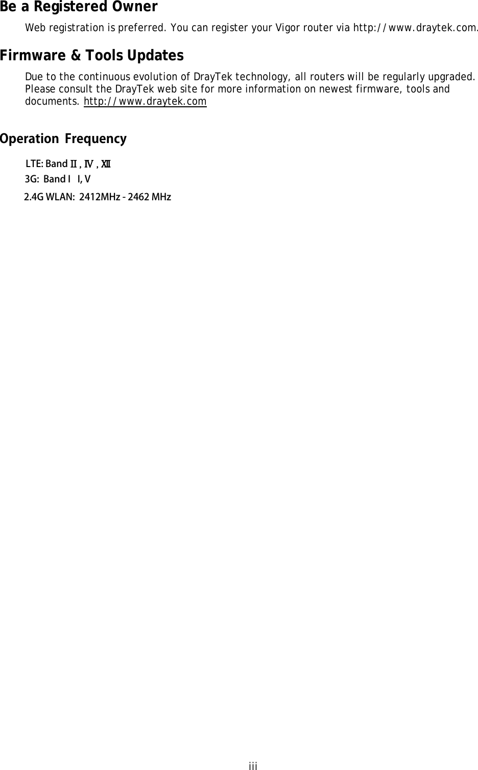 iii Be a Registered Owner Web registration is preferred. You can register your Vigor router via http://www.draytek.com.  Firmware &amp; Tools Updates Due to the continuous evolution of DrayTek technology, all routers will be regularly upgraded. Please consult the DrayTek web site for more information on newest firmware, tools and documents. http://www.draytek.com LTE: Band II , Ⅳ , Ⅻ 3G:  Band I I, V2.4G WLAN:  2412MHz - 2462 MHz Operation  Frequency