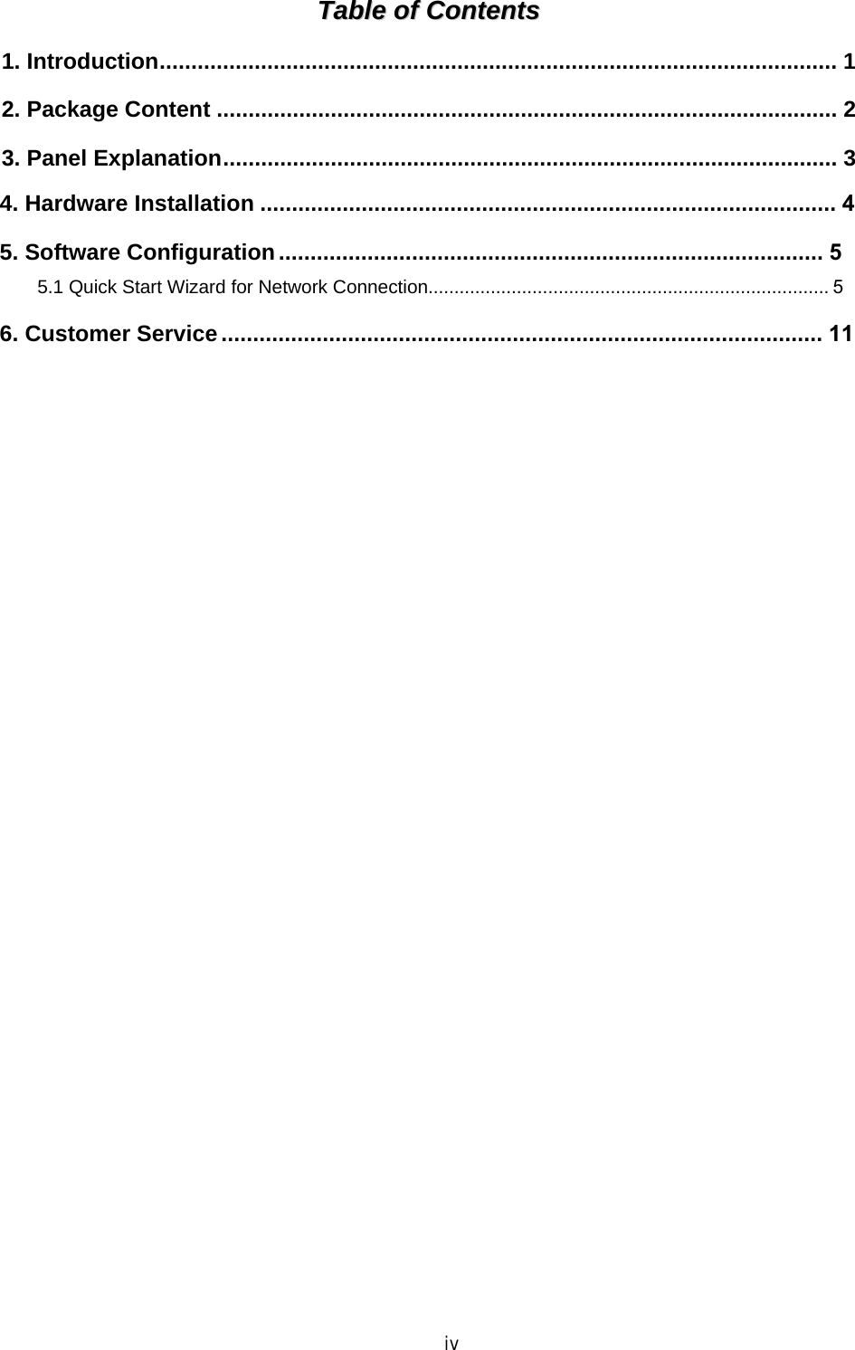 iv TTaabbllee  ooff  CCoonntteennttss  1. Introduction........................................................................................................... 12. Package Content .................................................................................................. 23. Panel Explanation................................................................................................. 34. Hardware Installation ........................................................................................... 45. Software Configuration ...................................................................................... 55.1 Quick Start Wizard for Network Connection............................................................................. 5 6. Customer Service ............................................................................................... 11