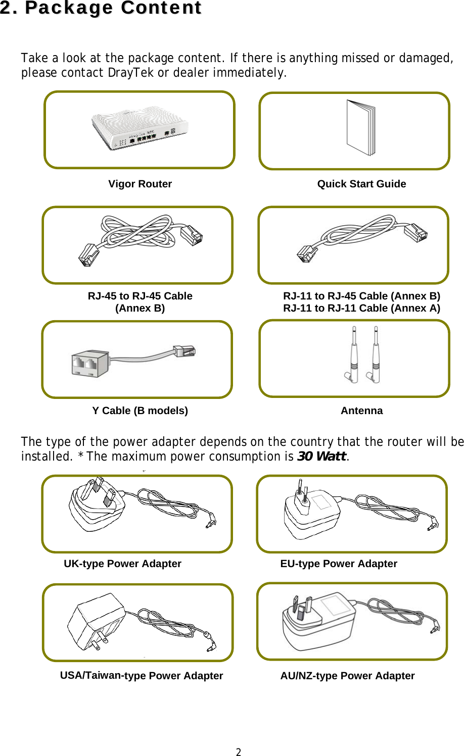 2 22..PPaacckkaaggee  CCoonntteennttTake a look at the package content. If there is anything missed or damaged, please contact DrayTek or dealer immediately.  Vigor Router  Quick Start Guide RJ-45 to RJ-45 Cable (Annex B) RJ-11 to RJ-45 Cable (Annex B) RJ-11 to RJ-11 Cable (Annex A)Y Cable (B models) AntennaThe type of the power adapter depends on the country that the router will be installed. * The maximum power consumption is 30 Watt. UK-type Power Adapter  EU-type Power Adapter USA/Taiwan-type Power Adapter   AU/NZ-type Power Adapter 