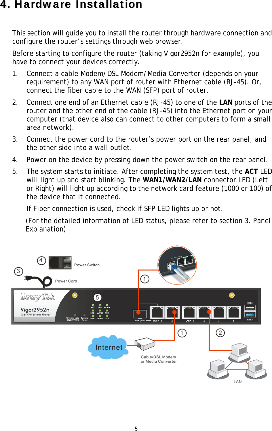   5 44..  HHaarrddwwaarree  IInnssttaallllaattiioonn  This section will guide you to install the router through hardware connection and configure the router’s settings through web browser.   Before starting to configure the router (taking Vigor2952n for example), you have to connect your devices correctly. 1. Connect a cable Modem/DSL Modem/Media Converter (depends on your requirement) to any WAN port of router with Ethernet cable (RJ-45). Or, connect the fiber cable to the WAN (SFP) port of router. 2. Connect one end of an Ethernet cable (RJ-45) to one of the LAN ports of the router and the other end of the cable (RJ-45) into the Ethernet port on your computer (that device also can connect to other computers to form a small area network). 3. Connect the power cord to the router’s power port on the rear panel, and the other side into a wall outlet.   4. Power on the device by pressing down the power switch on the rear panel. 5. The system starts to initiate. After completing the system test, the ACT LED will light up and start blinking. The WAN1/WAN2/LAN connector LED (Left or Right) will light up according to the network card feature (1000 or 100) of the device that it connected. If Fiber connection is used, check if SFP LED lights up or not.   (For the detailed information of LED status, please refer to section 3. Panel Explanation)   