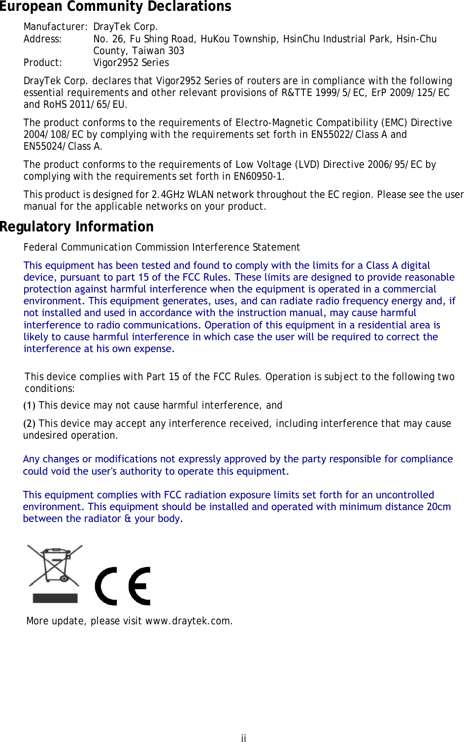 ii European Community Declarations Manufacturer: DrayTek Corp. Address:  No. 26, Fu Shing Road, HuKou Township, HsinChu Industrial Park, Hsin-Chu County, Taiwan 303 Product:   Vigor2952 Series DrayTek Corp. declares that Vigor2952 Series of routers are in compliance with the following essential requirements and other relevant provisions of R&amp;TTE 1999/5/EC, ErP 2009/125/EC and RoHS 2011/65/EU. The product conforms to the requirements of Electro-Magnetic Compatibility (EMC) Directive 2004/108/EC by complying with the requirements set forth in EN55022/Class A and EN55024/Class A.   The product conforms to the requirements of Low Voltage (LVD) Directive 2006/95/EC by complying with the requirements set forth in EN60950-1. This product is designed for 2.4GHz WLAN network throughout the EC region. Please see the user manual for the applicable networks on your product. Regulatory Information Federal Communication Commission Interference Statement This equipment has been tested and found to comply with the limits for a Class A digital device, pursuant to part 15 of the FCC Rules. These limits are designed to provide reasonable protection against harmful interference when the equipment is operated in a commercial environment. This equipment generates, uses, and can radiate radio frequency energy and, if not installed and used in accordance with the instruction manual, may cause harmful interference to radio communications. Operation of this equipment in a residential area is likely to cause harmful interference in which case the user will be required to correct the interference at his own expense.This device complies with Part 15 of the FCC Rules. Operation is subject to the following two conditions: (1) This device may not cause harmful interference, and(2) This device may accept any interference received, including interference that may cause undesired operation.Any changes or modifications not expressly approved by the party responsible for compliance could void the user&apos;s authority to operate this equipment.This equipment complies with FCC radiation exposure limits set forth for an uncontrolled environment. This equipment should be installed and operated with minimum distance 20cm between the radiator &amp; your body. More update, please visit www.draytek.com. 