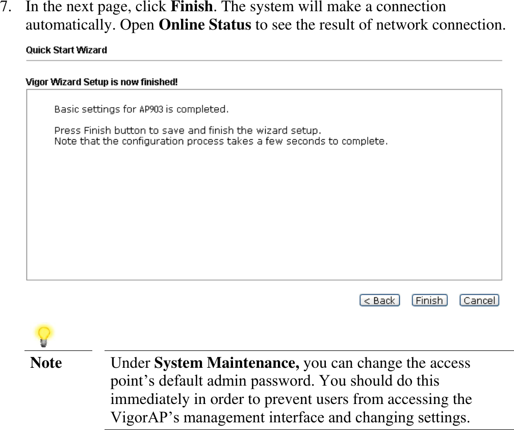   7. In the next page, click Finish. The system will make a connection automatically. Open Online Status to see the result of network connection.     Note Under System Maintenance, you can change the access point’s default admin password. You should do this immediately in order to prevent users from accessing the VigorAP’s management interface and changing settings. 
