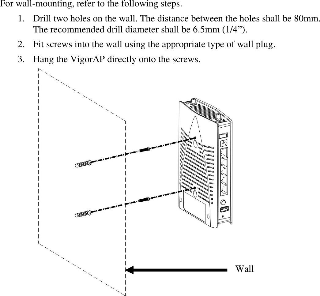   For wall-mounting, refer to the following steps.   1. Drill two holes on the wall. The distance between the holes shall be 80mm. The recommended drill diameter shall be 6.5mm (1/4”).   2. Fit screws into the wall using the appropriate type of wall plug.   3. Hang the VigorAP directly onto the screws.  Wall 