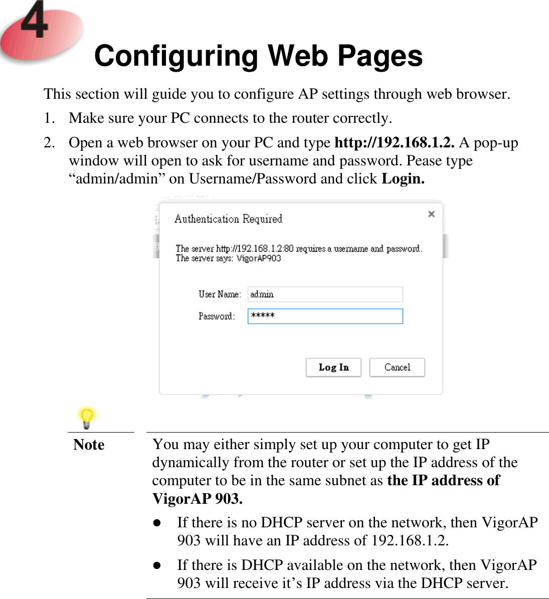     Configuring Web Pages  This section will guide you to configure AP settings through web browser. 1. Make sure your PC connects to the router correctly. 2. Open a web browser on your PC and type http://192.168.1.2. A pop-up window will open to ask for username and password. Pease type “admin/admin” on Username/Password and click Login.     Note You may either simply set up your computer to get IP dynamically from the router or set up the IP address of the computer to be in the same subnet as the IP address of VigorAP 903.  If there is no DHCP server on the network, then VigorAP 903 will have an IP address of 192.168.1.2.  If there is DHCP available on the network, then VigorAP 903 will receive it’s IP address via the DHCP server.     