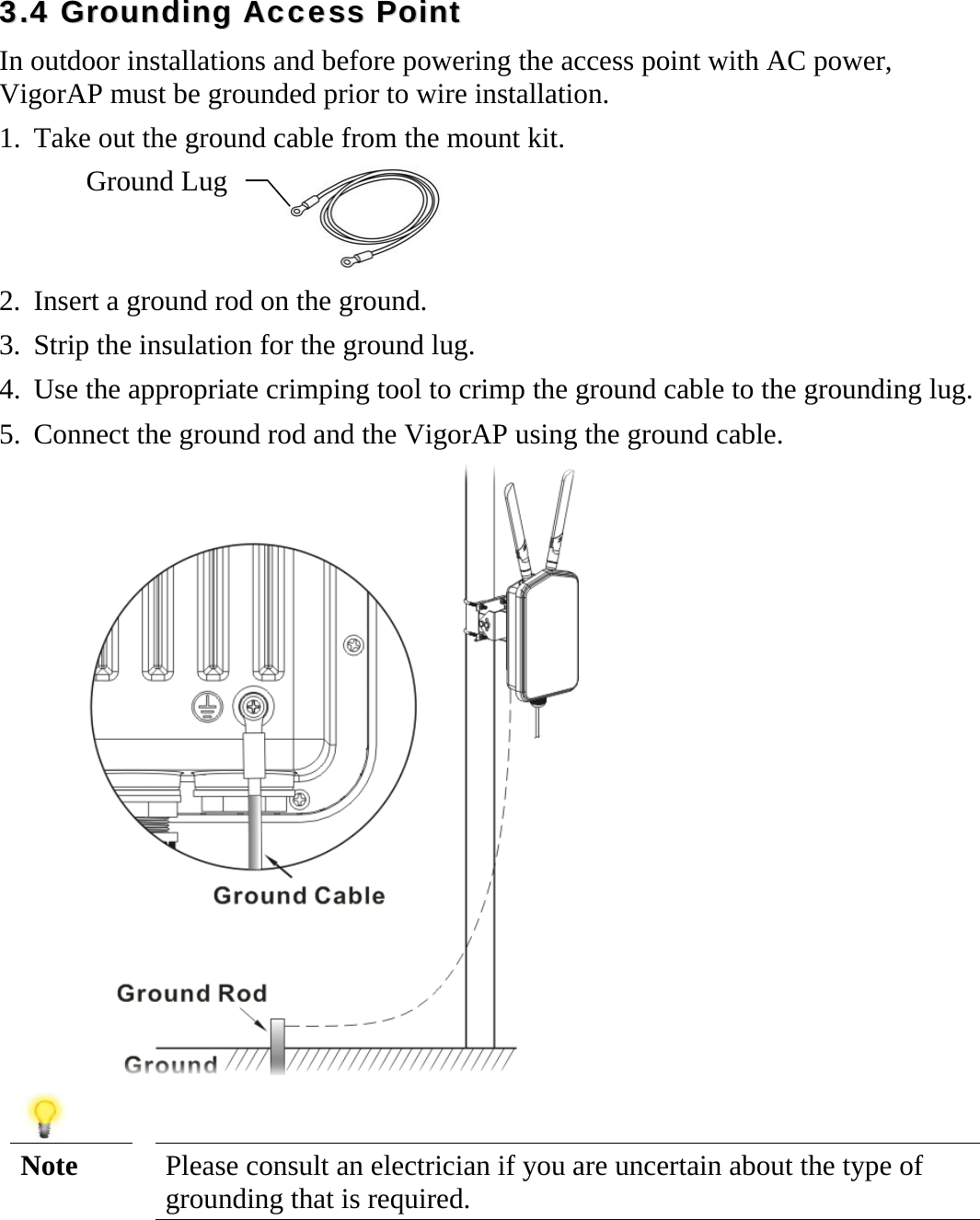   33..44  GGrroouunnddiinngg  AAcccceessss  PPooiinntt  In outdoor installations and before powering the access point with AC power, VigorAP must be grounded prior to wire installation. 1. Take out the ground cable from the mount kit.  2. Insert a ground rod on the ground. 3. Strip the insulation for the ground lug. 4. Use the appropriate crimping tool to crimp the ground cable to the grounding lug. 5. Connect the ground rod and the VigorAP using the ground cable.    Note  Please consult an electrician if you are uncertain about the type of grounding that is required.    Ground Lug 