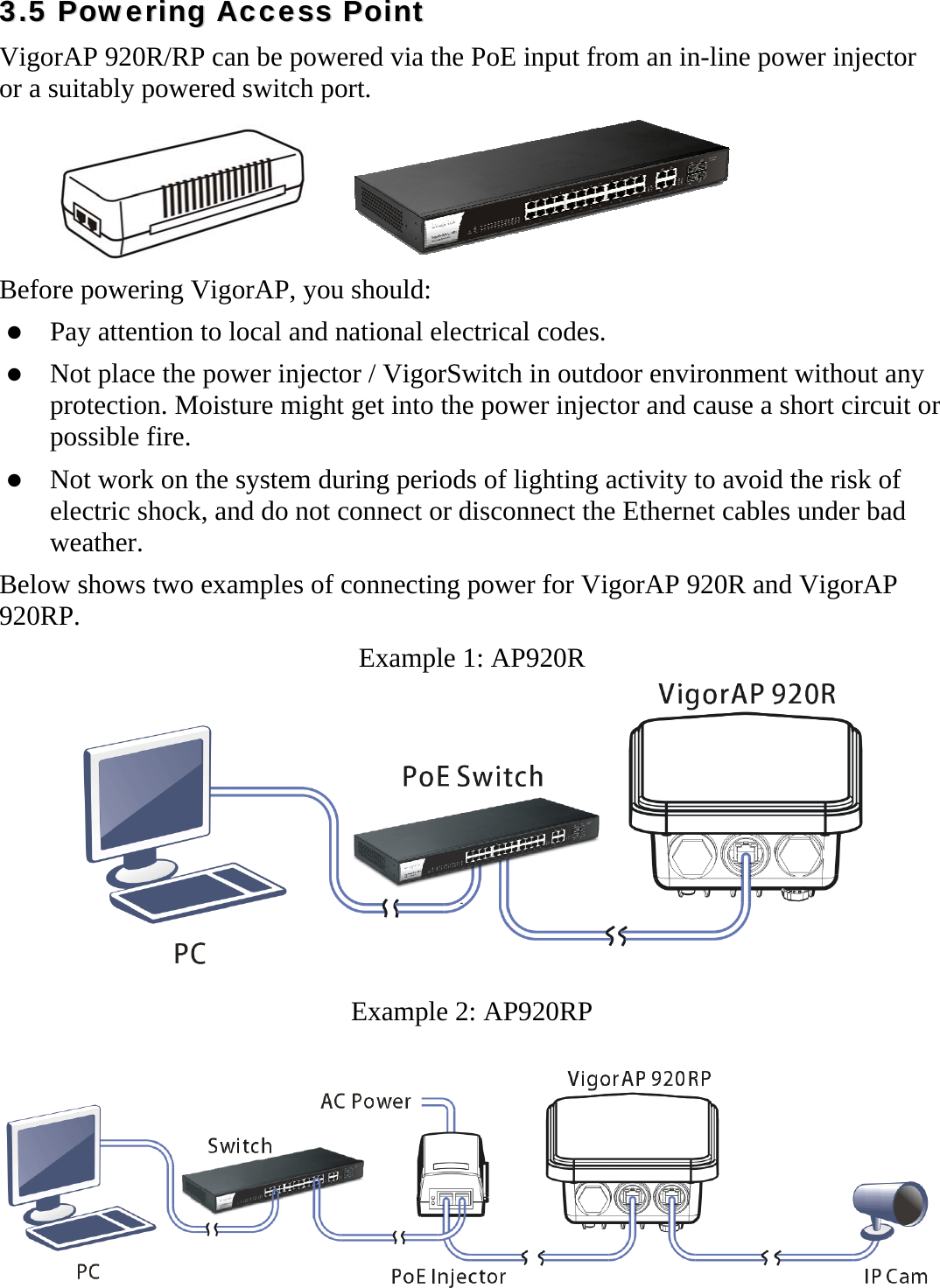   33..55  PPoowweerriinngg  AAcccceessss  PPooiinntt  VigorAP 920R/RP can be powered via the PoE input from an in-line power injector or a suitably powered switch port.      Before powering VigorAP, you should:  Pay attention to local and national electrical codes.  Not place the power injector / VigorSwitch in outdoor environment without any protection. Moisture might get into the power injector and cause a short circuit or possible fire.  Not work on the system during periods of lighting activity to avoid the risk of electric shock, and do not connect or disconnect the Ethernet cables under bad weather. Below shows two examples of connecting power for VigorAP 920R and VigorAP 920RP. Example 1: AP920R  Example 2: AP920RP  