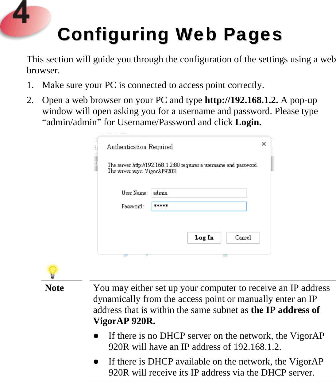     CCoonnffiigguurriinngg  WWeebb  PPaaggeess  This section will guide you through the configuration of the settings using a web browser. 1. Make sure your PC is connected to access point correctly. 2. Open a web browser on your PC and type http://192.168.1.2. A pop-up window will open asking you for a username and password. Please type “admin/admin” for Username/Password and click Login.    Note  You may either set up your computer to receive an IP address dynamically from the access point or manually enter an IP address that is within the same subnet as the IP address of VigorAP 920R.  If there is no DHCP server on the network, the VigorAP 920R will have an IP address of 192.168.1.2.  If there is DHCP available on the network, the VigorAP 920R will receive its IP address via the DHCP server.     