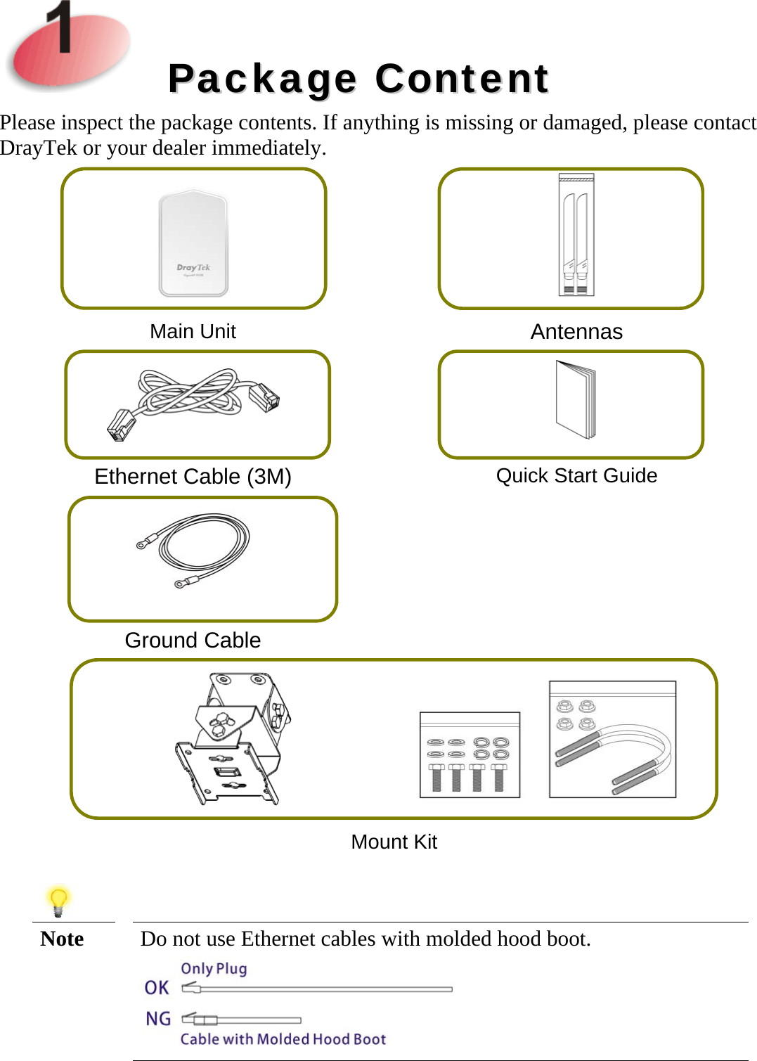 PPaacckkaaggee  CCoonntteennttPlease inspect the package contents. If anything is missing or damaged, please contact DrayTek or your dealer immediately. Main Unit  Antennas Ethernet Cable (3M) Quick Start Guide Ground Cable  Mount Kit Note  Do not use Ethernet cables with molded hood boot. 