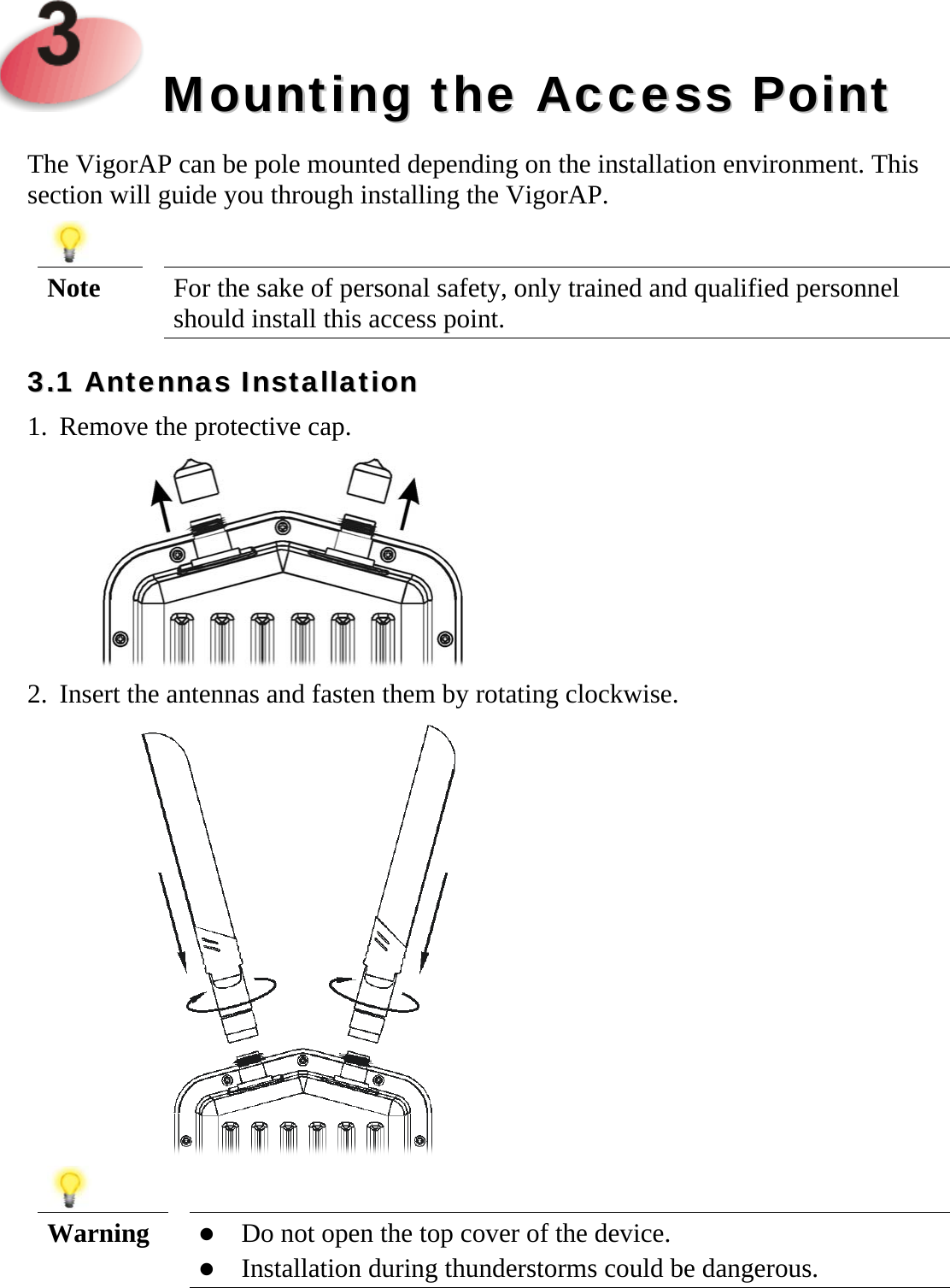     MMoouunnttiinngg  tthhee  AAcccceessss  PPooiinntt  The VigorAP can be pole mounted depending on the installation environment. This section will guide you through installing the VigorAP.   Note  For the sake of personal safety, only trained and qualified personnel should install this access point. 33..11  AAnntteennnnaass  IInnssttaallllaattiioonn  1. Remove the protective cap.  2. Insert the antennas and fasten them by rotating clockwise.    Warning   Do not open the top cover of the device.  Installation during thunderstorms could be dangerous.  