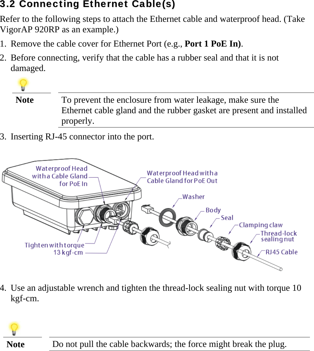   33..22  CCoonnnneeccttiinngg  EEtthheerrnneett  CCaabbllee((ss))  Refer to the following steps to attach the Ethernet cable and waterproof head. (Take VigorAP 920RP as an example.) 1. Remove the cable cover for Ethernet Port (e.g., Port 1 PoE In).   2. Before connecting, verify that the cable has a rubber seal and that it is not damaged.   Note  To prevent the enclosure from water leakage, make sure the Ethernet cable gland and the rubber gasket are present and installed properly. 3. Inserting RJ-45 connector into the port.  4. Use an adjustable wrench and tighten the thread-lock sealing nut with torque 10 kgf-cm.    Note  Do not pull the cable backwards; the force might break the plug.    