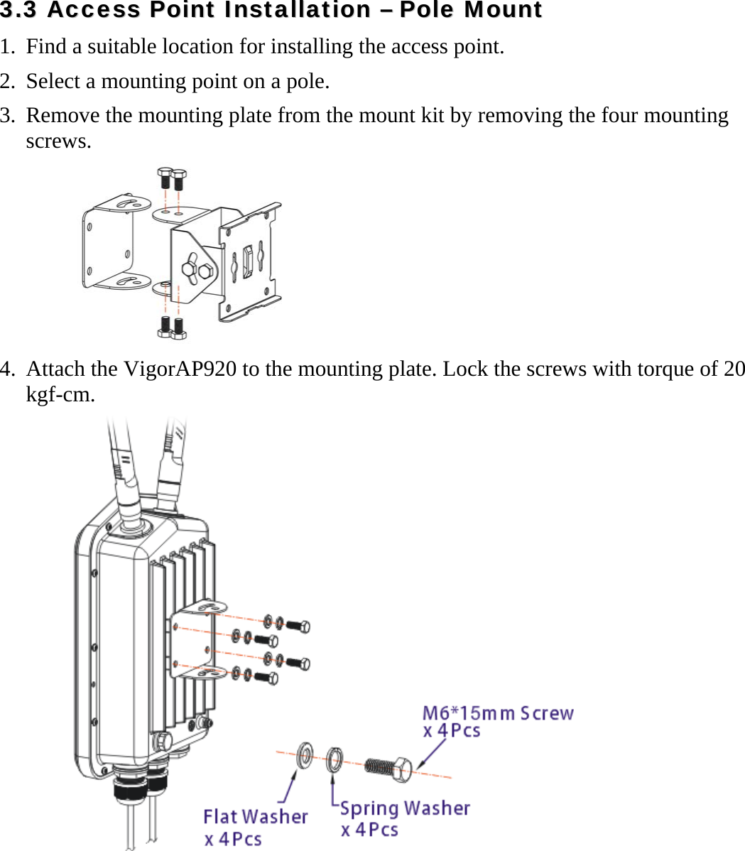   33..33  AAcccceessss  PPooiinntt  IInnssttaallllaattiioonn  ––  PPoollee  MMoouunntt 1. Find a suitable location for installing the access point. 2. Select a mounting point on a pole.   3. Remove the mounting plate from the mount kit by removing the four mounting screws.  4. Attach the VigorAP920 to the mounting plate. Lock the screws with torque of 20 kgf-cm.  