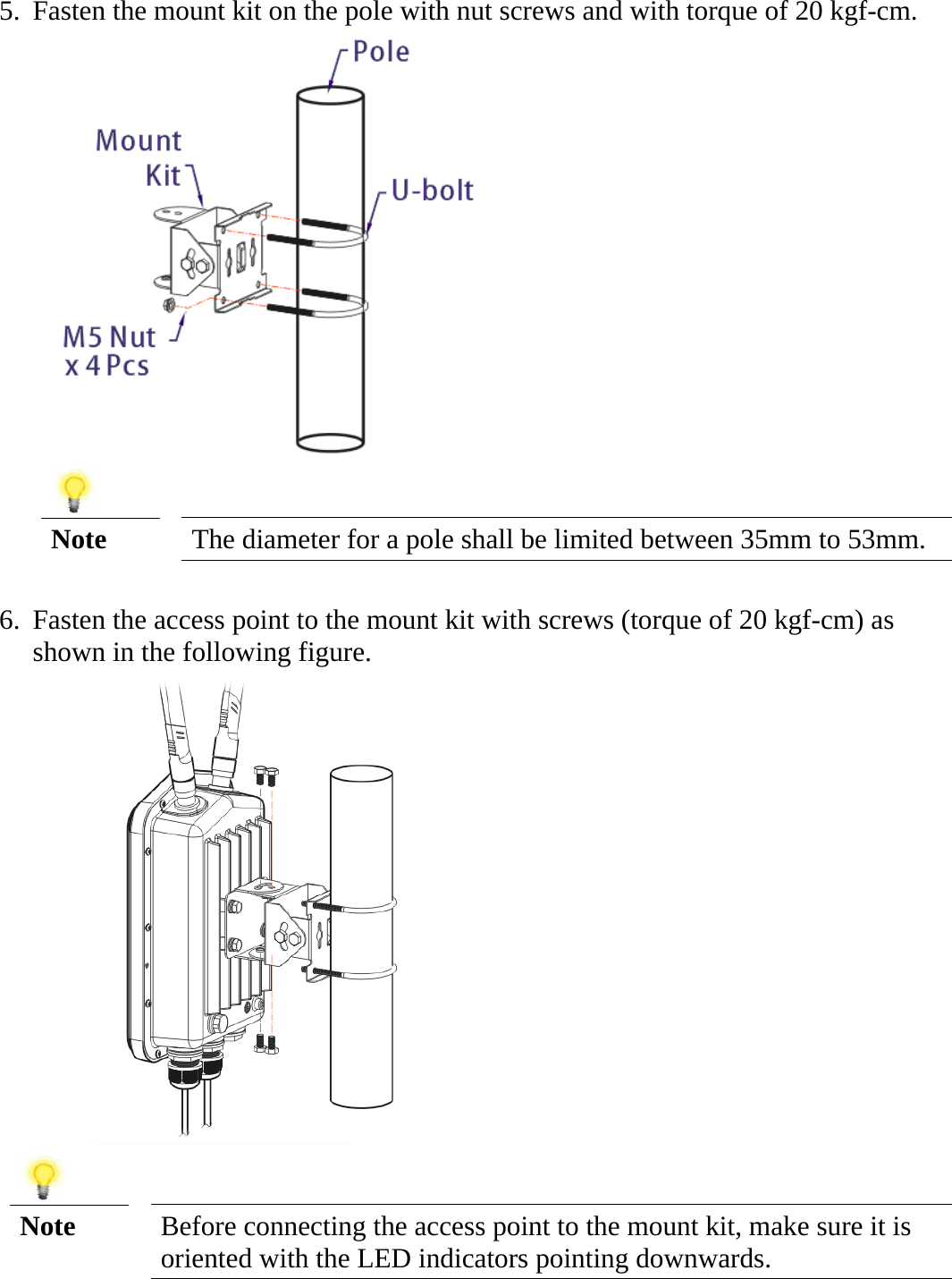   5. Fasten the mount kit on the pole with nut screws and with torque of 20 kgf-cm.    Note  The diameter for a pole shall be limited between 35mm to 53mm.  6. Fasten the access point to the mount kit with screws (torque of 20 kgf-cm) as shown in the following figure.      Note  Before connecting the access point to the mount kit, make sure it is oriented with the LED indicators pointing downwards.   