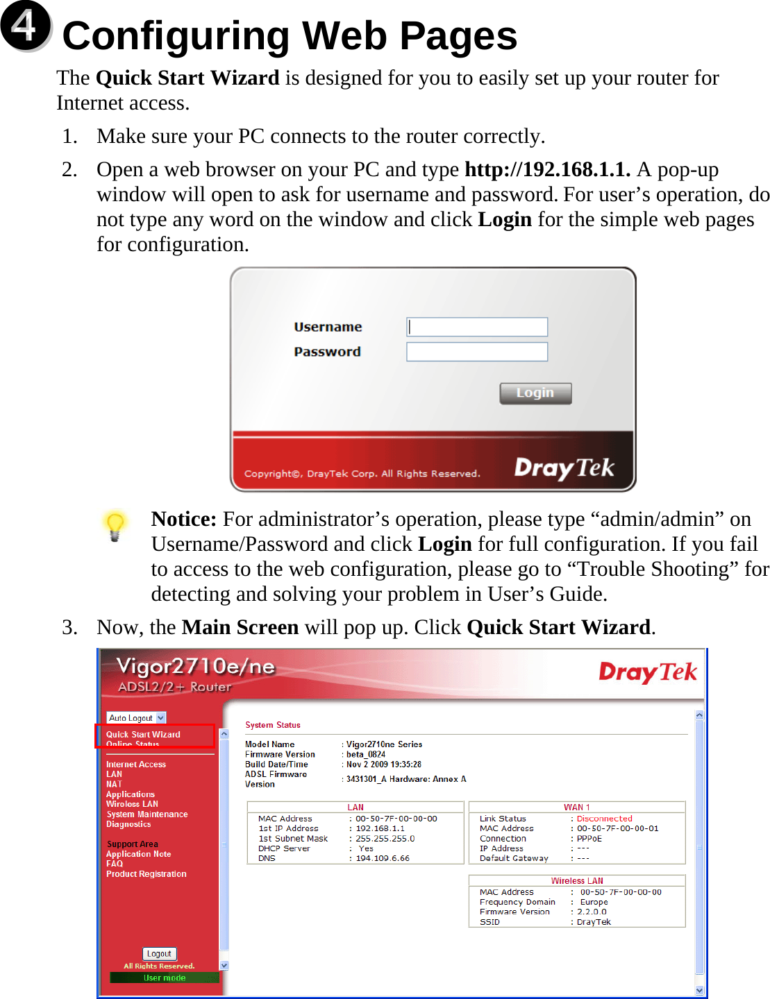   qq  Configuring Web Pages  The Quick Start Wizard is designed for you to easily set up your router for Internet access.   1. Make sure your PC connects to the router correctly. 2. Open a web browser on your PC and type http://192.168.1.1. A pop-up window will open to ask for username and password. For user’s operation, do not type any word on the window and click Login for the simple web pages for configuration.     Notice: For administrator’s operation, please type “admin/admin” on Username/Password and click Login for full configuration. If you fail to access to the web configuration, please go to “Trouble Shooting” for detecting and solving your problem in User’s Guide. 3. Now, the Main Screen will pop up. Click Quick Start Wizard.   