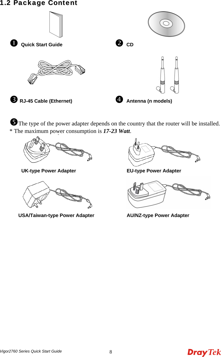  Vigor2760 Series Quick Start Guide 811..22  PPaacckkaaggee  CCoonntteenntt     n Quick Start Guide  o CD    p RJ-45 Cable (Ethernet)  q Antenna (n models) rThe type of the power adapter depends on the country that the router will be installed. * The maximum power consumption is 17-23 Watt.         UK-type Power Adapter     EU-type Power Adapter      USA/Taiwan-type Power Adapter    AU/NZ-type Power Adapter  